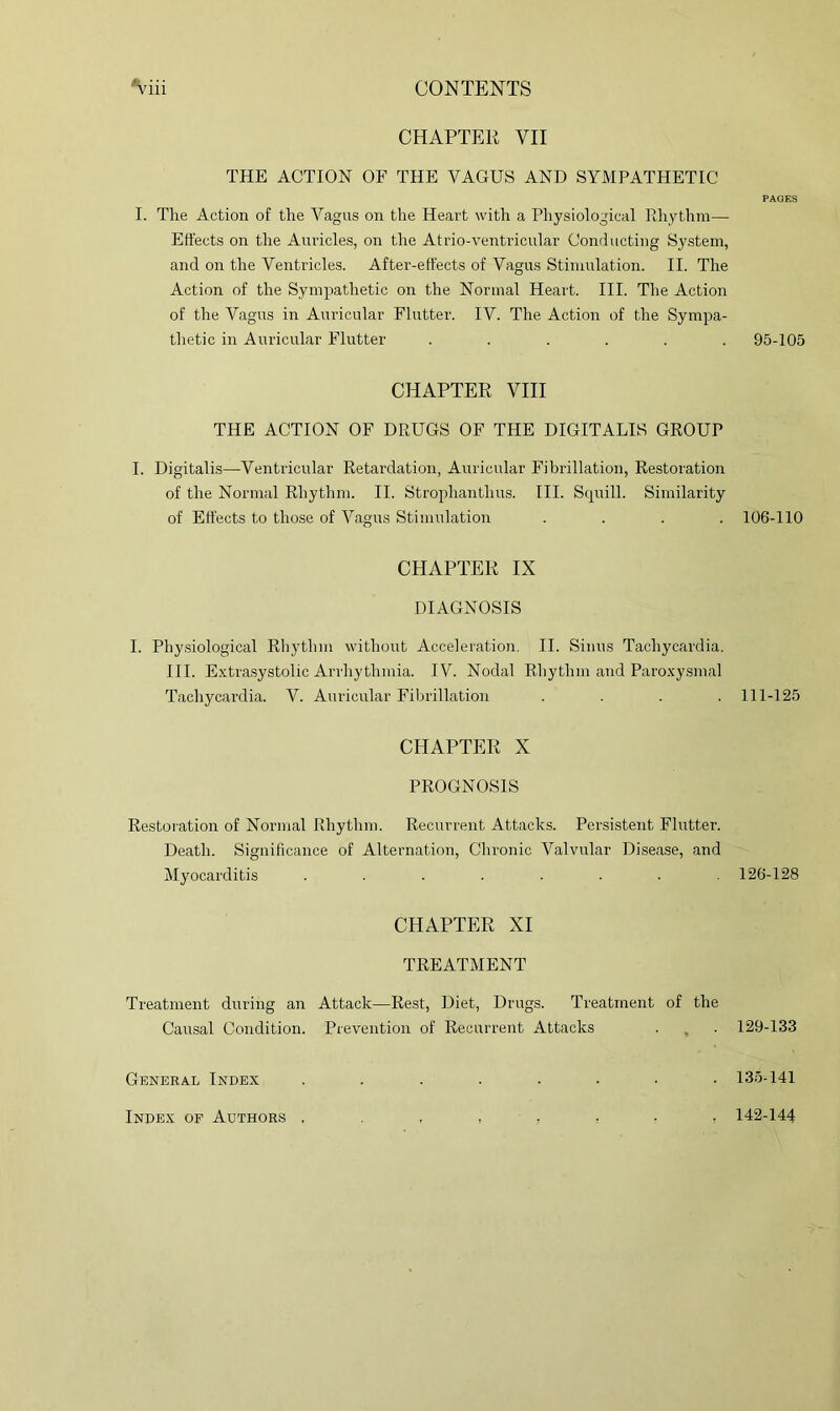 CHAPTER VII THE ACTION OF THE VAGUS AND SYMPATHETIC I. The Action of the Vagus on the Heart with a Physiological Pihythm— Effects on the Auricles, on the Atrio-ventricular Conducting System, and on the Ventricles. After-effects of Vagus Stimulation. II. The Action of the Sympathetic on the Normal Heart. III. The Action of the Vagus in Auricular Flutter. IV. The Action of the Sympa- thetic in Auricular Flutter ...... CHAPTER VIII THE ACTION OF DRUGS OF THE DIGITALIS GROUP I. Digitalis—Ventricular Retardation, Auricular Fibrillation, Restoration of the Normal Rhythm. II. Strophanthus. III. Scjuill. Similarity of Effects to those of Vagus Stimulation .... CHAPTER IX DIAGNOSIS I. Physiological Rhythm without Acceleration, II. Sinus Tachycardia. III. Extra.systolic Arrhythmia. IV. Nodal Rhythm and Paro.x'ysmal Tachycardia. V. Auricular Fibrillation .... CHAPTER X PROGNOSIS Restoi'ation of Normal Rhythm. Recurrent Attacks. Persistent Flutter. Death. Significance of Alternation, Chronic Valvular Di.sease, and Myocarditis ........ CHAPTER XI TREATMENT Treatment during an Attack—Rest, Diet, Drugs. Treatment of the Causal Condition. Prevention of Recurrent Attacks General Index 95-105 106-110 111-125 126-128 129-133 13.5-141 Index op Authors . . 142-144