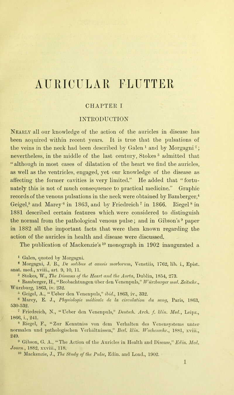 AURICULAR FLUTTER CHAPTER I INTRODUCTION Nearly all our knowledge of the action of the auricles in disease has- been acquired within recent years. It is true that the pulsations of the veins in the neck had been described by Galen^ and by Morgagni^; nevertheless, in the middle of the last century, Stokes ® admitted that “ although in most cases of dilatation of the heart we find the auricles, as well as the ventricles, engaged, yet our knowledge of the disease as affecting the former cavities is very limited.” He added that “ fortu- nately this is not of much consequence to practical medicine.” Graphic records of the venous pulsations in the neck were obtained by Bamberger,'^ Geigel,® and Marey^in 1863, and by lAiedreiclU in 1866. RiegeD in 1881 described certain features which were considered to distinguish the normal from the pathological venous pulse; and in Gibson’s ^ paper in 1882 all the important facts that were then known regarding the action of the auricles in health and disease were discussed. The publication of Alackenzie’s monograph in 1902 inaugurated a ^ Galen, quoted by Morgagni. * Morgagni, J. B., L)e mlihus et causis morhorum, Venetiis, 1762, lib. i., Epist. anat. med., xviii., art. 9, 10, 11. ^ Stokes, W., The iJiteases of the Heart and the Aorta, Dublin, 1854, 273. * Bamberger, H., “Beobacbtungen ilber den Venenpuls,” Wurzhurger med. Zeitschr., Wurzburg, 1863, iv. 232. * Geigel, A., “Ueber den Venenpuls,” ibid., 1863, iv., .332. ® Marey, E. J., Phydologie medicate de la circulation da sang, Paris, 186.3, 530-5.32. ’ Friedreich, N., “Ueber den Venenpuls,” Deutsch. Arch. f. Mm. Med., Leipz., 1866, i., 241. ® Riegel, F., “Zur Kenntniss von dem Verlialten des Venensysteins unter normalen und pathologisclien Verbaltnissen,” Berl. Min. JVochenschr., 1881, xviii., 249. ^ Gibson, G. A., “The Action of the Auricles in Health and Disease,” Edin. Med. Journ., 1882, xxviii., 118. Mackenzie, J., The Study of the Pulse, Edin. and Bond., 1902.