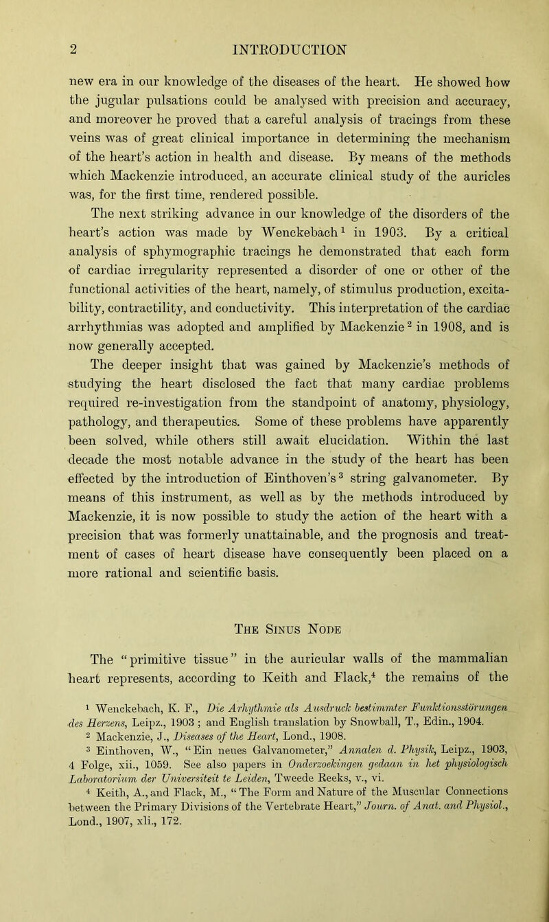 new era in our knowledge of the diseases of the heart. He showed how the jugular pulsations could be analysed with precision and accuracy, and moreover he proved that a careful analysis of tracings from these veins was of great clinical importance in determining the mechanism of the heart’s action in health and disease. By means of the methods which Mackenzie introduced, an accurate clinical study of the auricles was, for the first time, rendered possible. The next striking advance in our knowledge of the disorders of the heart’s action was made by Wenckebach^ in 1903. By a critical analysis of sphymographic tracings he demonstrated that each form of cardiac irregularity represented a disorder of one or other of the functional activities of the heart, namely, of stimulus production, excita- bility, contractility, and conductivity. This interpretation of the cardiac arrhythmias was adopted and amplified by Mackenzie ^ in 1908, and is now generally accepted. The deeper insight that was gained by Mackenzie’s methods of studying the heart disclosed the fact that many cardiac problems required re-investigation from the standpoint of anatomy, physiology, pathology, and therapeutics. Some of these problems have apparently been solved, while others still await elucidation. Within the last decade the most notable advance in the study of the heart has been effected by the introduction of Einthoven’s ^ string galvanometer. By means of this instrument, as well as by the methods introduced by Mackenzie, it is now possible to study the action of the heart with a precision that was formerly unattainable, and the prognosis and treat- ment of cases of heart disease have consequently been placed on a more rational and scientific basis. The Sinus Node The “ primitive tissue ” in the auricular walls of the mammalian heart represents, according to Keith and Flack,^ the remains of the 1 Weiickebacli, K. F., Die Arhythmie als Ausdruck bestimmter Funktionsstorungen ■des Herzens, Leipz., 1903 ; and English translation by Snowball, T., Edin., 1904. 2 Mackenzie, J., Diseases of the Heart, Lond., 1908. 3 Einthoven, W., “ Ein neues Galvanometer,” Annalen d. Physik, Leipz., 1903, 4 Eolge, xii., 1059. See also papers in Onderzoekingen gedaan in het physiologisch Lahoratorium der Universiteit te Leiden, Tweede Reeks, v., vi. ^ Keith, A., and Flack, M., “ The Form and Nature of the Muscular Connections between the Primary Divisions of the Vertebrate Heart,” Journ. of Anat. and Physiol., Lond., 1907, xli., 172.