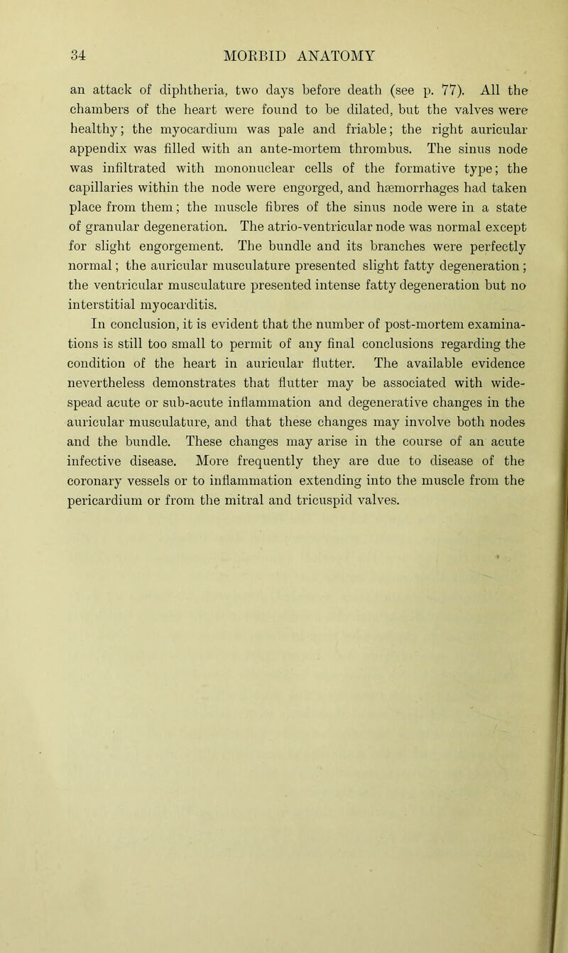an attack of diphtheria, two days before death (see p. 77). All the chambers of the heart were found to be dilated, but the valves were healthy; the myocardium was pale and friable; the right auricular appendix was filled with an ante-mortem thrombus. The sinus node was infiltrated with mononuclear cells of the formative type; the capillaries within the node were engorged, and haemorrhages had taken place from them; the muscle fibres of the sinus node were in a state of granular degeneration. The atrio-ventricular node was normal except for slight engorgement. The bundle and its branches were perfectly normal; the auricular musculature presented slight fatty degeneration; the ventricular musculature presented intense fatty degeneration but no interstitial myocarditis. In conclusion, it is evident that the number of post-mortem examina- tions is still too small to permit of any final conclusions regarding the condition of the heart in auricular flutter. The available evidence nevertheless demonstrates that flutter may be associated with wide- spead acute or sub-acute inflammation and degenerative changes in the auricular musculature, and that these changes may involve both nodes and the bundle. These changes may arise in the course of an acute infective disease. More frequently they are due to disease of the coronary vessels or to inflammation extending into the muscle from the pericardium or from the mitral and tricuspid valves.