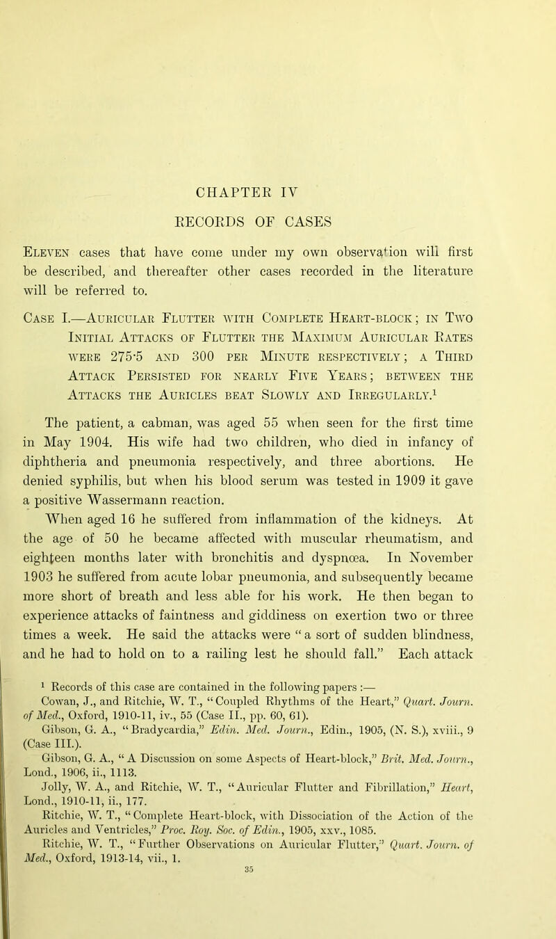 RECORDS OF CASES Eleven eases that have come under my own observation will first be described, and thereafter other cases recorded in the literature will be referred to. Case I.—Aukicular Flutter with Complete Heart-block; in Tavo Initial Attacks of Flutter the Maximum Auricular Rates AVERE 275-5 AND 300 PER MlNUTE RESPECTIVELY ; A ThIRD Attack Persisted for nearly Five Years; between the Attacks the Auricles beat Sloavly and Irregularly.^ The patient, a cabman, Avas aged 55 Avhen seen for the first time in May 1904. His wife had two children, who died in infancy of diphtheria and pneumonia respectively, and three abortions. He denied syphilis, but when his blood serum was tested in 1909 it gave a positive Wassermann reaction. When aged 16 he suffered from inflammation of the kidneys. At the age of 50 he became affected with muscular rheumatism, and eighteen months later with bronchitis and dyspnoea. In November 1903 he suffered from acute lobar pneumonia, and subsequently became more short of breath and less able for his Avork. He then began to experience attacks of faintness and giddiness on exertion two or three times a week. He said the attacks were “ a sort of sudden blindness, and he had to hold on to a railing lest he should fall.” Each attack 1 Records of this case are contained in the following papers :— Cowan, J., and Ritchie, W. T., “Coupled Rhythms of the Heart,” Quart. Journ. of Med., Oxford, 1910-11, iv., 55 (Case II., pp. 60, 61). Gibson, G. A., “Bradycardia,” Edin. Med. Journ., Edin., 1905, (N. S.), xviii., 9 (Case III.). Gibson, G. A., “A Discussion on some Aspects of Heart-block,” Brit. Med. Journ., Bond., 1906, ii., 1113. Jolly, AV. A., and Ritchie, AV. T., “Auricular Flutter and Fibrillation,” Heart, Bond., 1910-11, ii., 177. Ritchie, AV. T., “ Complete Heart-block, with Dissociation of the Action of the Auricles and Ventricles,” Proc. Roy. Soc. of Edin., 1905, xxv., 1085. Ritchie, AV. T., “Further Observations on Auricular Flutter,” Quart. Journ. of Med., Oxford, 1913-14, vii., 1.