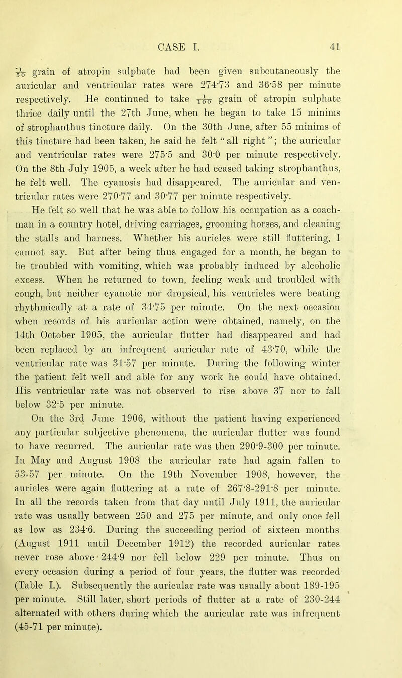 VV grain of atropin sulphate had been given subcutaneously the auricular and ventricular rates were 274‘73 and 36'58 per minute respectively. He continued to take grain of atropin sulphate thrice daily until the 27th June, when he began to take 15 minims of strophanthus tincture daily. On the 30th June, after 55 minims of this tincture had been taken, he said he felt “ all right ”; the auricular and ventricular rates were 275'5 and 30'0 per minute respectively. On the 8th July 1905, a week after he had ceased taking strophanthus, he felt well. The cyanosis had disappeared. The auricular and ven- tricular rates were 270'77 and 30'77 per minute respectively. He felt so well that he was able to follow his occupation as a coach- man in a country hotel, driving carriages, grooming horses, and cleaning the stalls and harness. Whether his auricles were still fluttering, I cannot say. But after being thus engaged for a month, he began to be troubled with vomiting, which was probably induced by alcoholic excess. When he returned to town, feeling weak and troubled with cough, but neither cyanotic nor dropsical, his ventricles were beating rhythmically at a rate of 34‘75 per minute. On the next occasion when records of his auricular action were obtained, namely, on the 14th October 1905, the auricular flutter had disappeared and had been replaced by an infrequent auricular rate of 43'70, while the ventricular rate was 31‘57 per minute. During the following winter the patient felt well and able for any work he could have obtained. His ventricular rate was not observed to rise above 37 nor to fall below 32‘5 per minute. On the 3rd June 1906, without the patient having experienced any particular subjective phenomena, the auricular flutter was found to have recurred. The auricular rate was then 290'9-300 per minute. In May and August 1908 the auricular rate had again fallen to 53-57 per minute. On the 19th November 1908, however, the auricles were again fluttering at a rate of 267'8-291'8 per minute. In all the records taken from that day until July 1911, the auricular rate was usually between 250 and 275 per minute, and only once fell as low as 234‘6. During the succeeding period of sixteen months (August 1911 until December 1912) the recorded auricular rates never rose above'244'9 nor fell below 229 per minute. Thus on every occasion during a period of four years, the flutter was recorded (Table I.). Subsequently the auricular rate was usually about 189-195 per minute. Still later, short periods of flutter at a rate of 230-244 alternated with others during which the auricular rate was infrequent (45-71 per minute).