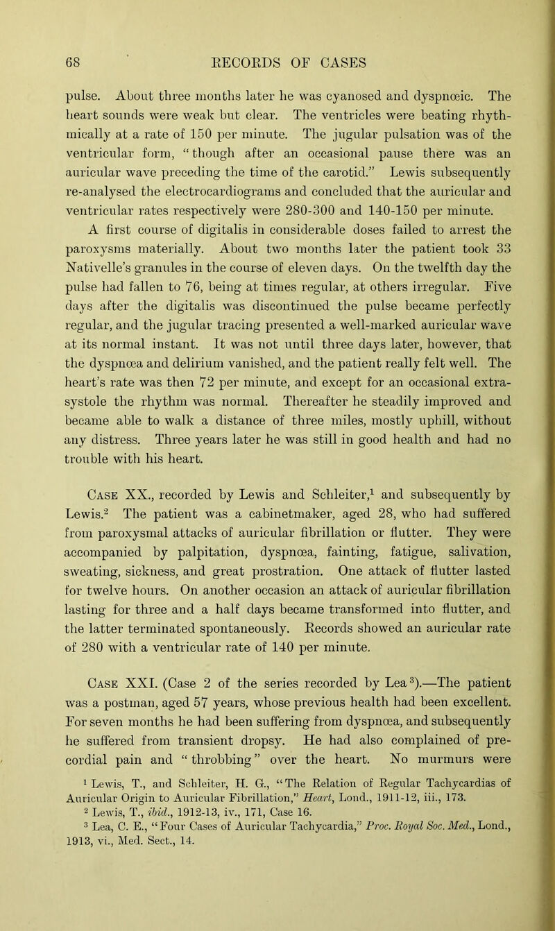 pulse. About three months later he was cyanosed and dyspnoeic. The heart sounds were weak but clear. The ventricles were beating rhyth- mically at a rate of 150 per minute. The jugular pulsation was of the ventricular form, “ though after an occasional pause there was an auricular wave preceding the time of the carotid.” Lewis subsequently re-analysed the electrocardiograms and concluded that the auricular and ventricular rates respectively were 280-300 and 140-150 per minute. A first course of digitalis in considerable doses failed to arrest the paroxysms materially. About two months later the patient took 33 Nativelle’s granules in the course of eleven days. On the twelfth day the pulse had fallen to 76, being at times regular, at others irregular. Five days after the digitalis was discontinued the pulse became perfectly regular, and the jugular tracing presented a well-marked auricular wave at its normal instant. It was not until three days later, however, that the dyspnoea and delirium vanished, and the patient really felt well. The heart’s rate was then 72 per minute, and except for an occasional extra- systole the rhythm was normal. Thereafter he steadily improved and became able to walk a distance of three miles, mostly uphill, without any distress. Three years later he was still in good health and had no trouble with his heart. Case XX., recorded by Lewis and Schleiter,^ and subsequently by Lewis.’^ The patient was a cabinetmaker, aged 28, who had suffered from paroxysmal attacks of auricular fibrillation or flutter. They were accompanied by palpitation, dyspnoea, fainting, fatigue, salivation, sweating, sickness, and great prostration. One attack of flutter lasted for twelve hours. On another occasion an attack of auricular fibrillation lasting for three and a half days became transformed into flutter, and the latter terminated spontaneously. Keeords showed an auricular rate of 280 with a ventricular rate of 140 per minute. Case XXI. (Case 2 of the series recorded by Lea ®).—The patient was a postman, aged 57 years, whose previous health had been excellent. For seven months he had been suffering from dyspnoea, and subsequently he suffered from transient dropsy. He had also complained of pre- cordial pain and “throbbing” over the heart. No murmurs were ' Lewis, T., and Schleiter, H. G., “ The Relation of Regular Tachycardias of Auricular Origin to Auricular Fibrillation,” Heart, Lond., 1911-12, iii., 173. ^ Lewis, T., ibid., 1912-13, iv., 171, Case 16. ^ Lea, C. E., “Four Cases of Auricular Tachycardia,” Proc. Royal Soc. Med., Lond., 1913. vi.. Med. Sect., 14.