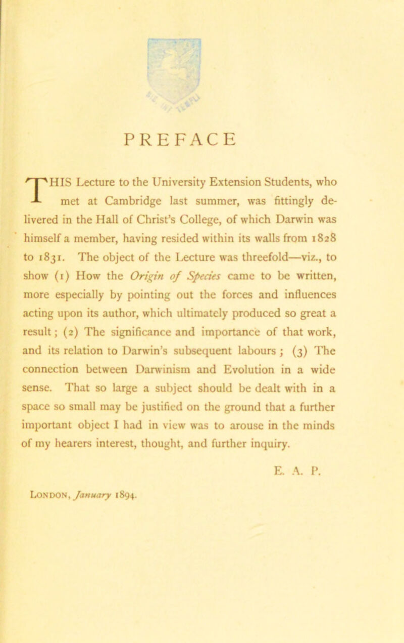 PREFACE HIS Lecture to the University Extension Students, who met at Cambridge last summer, was fittingly de- livered in the Hall of Christ’s College, of which Darwin was himself a member, having resided within its walls from 1828 to 1831. The object of the Lecture was threefold—viz., to show (1) How the Origin of Sptcies came to be written, more especially by pointing out the forces and influences acting upon its author, which ultimately produced so great a result; (2) The significance and importance of that work, and its relation to Darwin’s subsequent labours ; (3) The connection between Darwinism and Evolution in a wide sense. That so large a subject should be dealt with in a space so small may be justified on the ground that a further important object I had in view was to arouse in the minds of my hearers interest, thought, and further inquiry. E. A. P. LONDON, January 1894.