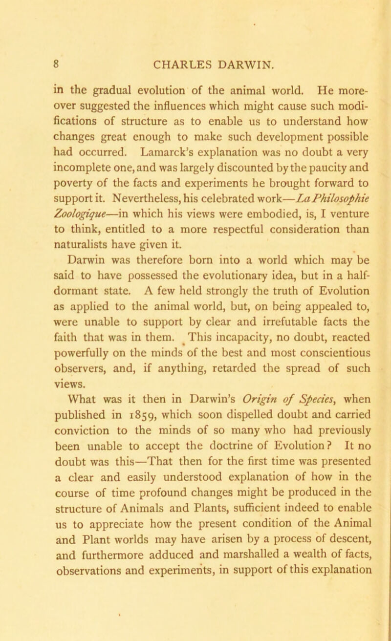 in the gradual evolution of the animal world. He more- over suggested the influences which might cause such modi- fications of structure as to enable us to understand how changes great enough to make such development possible had occurred. Lamarck’s explanation was no doubt a very incomplete one, and was largely discounted by the paucity and poverty of the facts and experiments he brought forward to support it. Nevertheless, his celebrated work—LaPhilosophie Zoologique—in which his views were embodied, is, I venture to think, entitled to a more respectful consideration than naturalists have given it. Darwin was therefore born into a world which may be said to have possessed the evolutionary idea, but in a half- dormant state. A few held strongly the truth of Evolution as applied to the animal world, but, on being appealed to, were unable to support by clear and irrefutable facts the faith that was in them. This incapacity, no doubt, reacted powerfully on the minds of the best and most conscientious observers, and, if anything, retarded the spread of such views. What was it then in Darwin’s Origifi of Species, when published in 1859, which soon dispelled doubt and carried conviction to the minds of so many who had previously been unable to accept the doctrine of Evolution ? It no doubt was this—That then for the first time was presented a clear and easily understood explanation of how in the course of time profound changes might be produced in the structure of Animals and Plants, sufficient indeed to enable us to appreciate how the present condition of the Animal and Plant worlds may have arisen by a process of descent, and furthermore adduced and marshalled a wealth of facts, observations and experiments, in support of this explanation