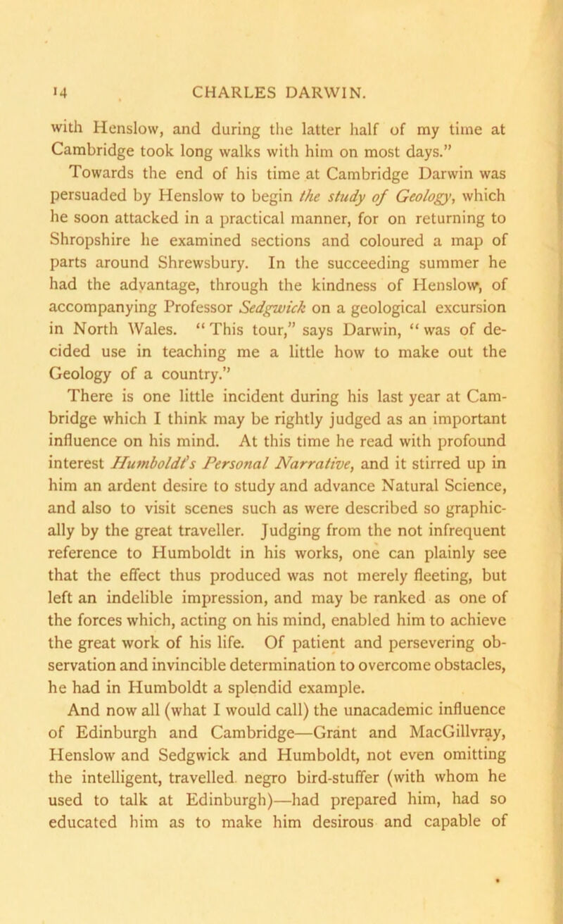 with Henslow, and during the latter half of my time at Cambridge took long walks with him on most days.” Towards the end of his time at Cambridge Darwin was persuaded by Henslow to begin the study of Geology, which he soon attacked in a practical manner, for on returning to Shropshire he examined sections and coloured a map of parts around Shrewsbury. In the succeeding summer he had the advantage, through the kindness of Henslow, of accompanying Professor Sedgwick on a geological excursion in North Wales. “This tour,” says Darwin, “was of de- cided use in teaching me a little how to make out the Geology of a country.” There is one little incident during his last year at Cam- bridge which I think may be rightly judged as an important influence on his mind. At this time he read with profound interest Humboldt's Personal Narrative, and it stirred up in him an ardent desire to study and advance Natural Science, and also to visit scenes such as were described so graphic- ally by the great traveller. Judging from the not infrequent reference to Humboldt in his works, one can plainly see that the effect thus produced was not merely fleeting, but left an indelible impression, and may be ranked as one of the forces which, acting on his mind, enabled him to achieve the great work of his life. Of patient and persevering ob- servation and invincible determination to overcome obstacles, he had in Humboldt a splendid example. And now all (what I would call) the unacademic influence of Edinburgh and Cambridge—Grant and MacGillvray, Henslow and Sedgwick and Humboldt, not even omitting the intelligent, travelled, negro bird-stuffer (with whom he used to talk at Edinburgh)—had prepared him, had so educated him as to make him desirous and capable of
