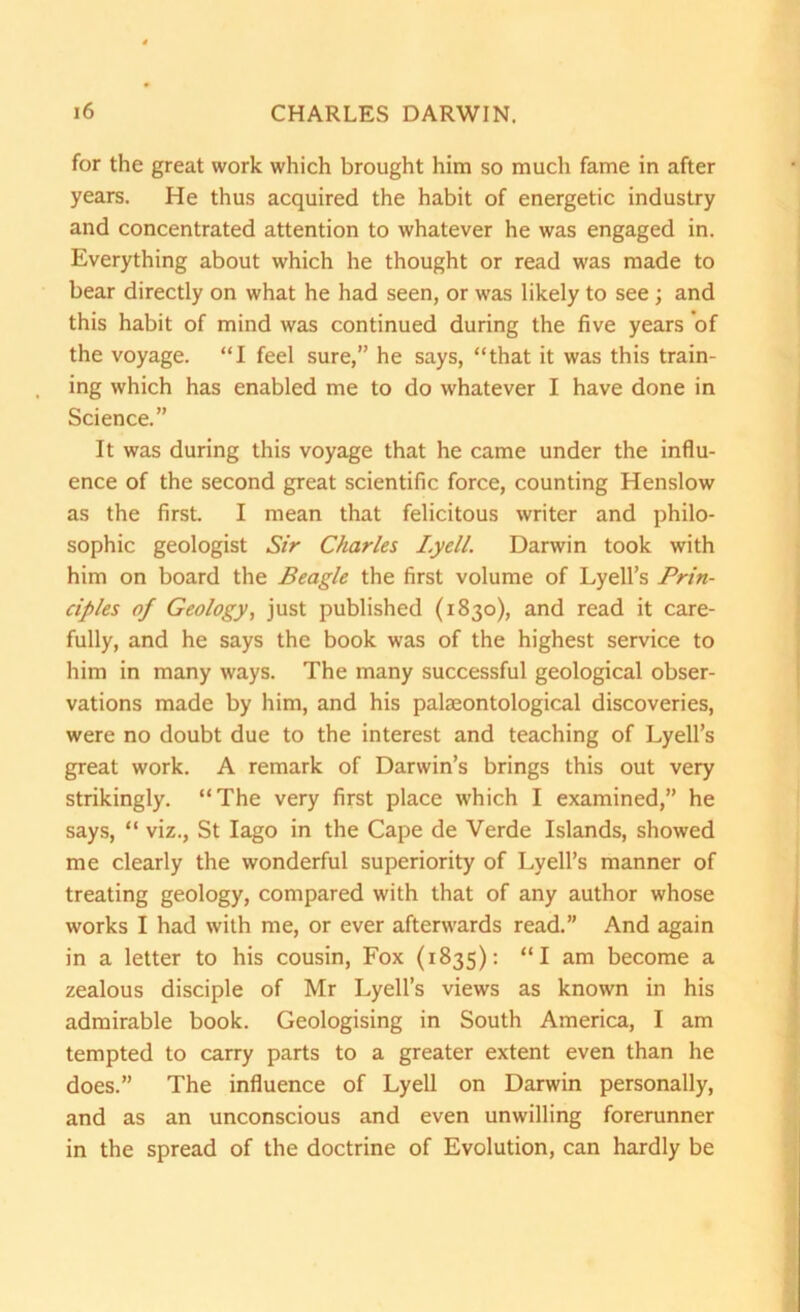 for the great work which brought him so much fame in after years. He thus acquired the habit of energetic industry and concentrated attention to whatever he was engaged in. Everything about which he thought or read was made to bear directly on what he had seen, or was likely to see ; and this habit of mind was continued during the five years of the voyage. “I feel sure,” he says, “that it was this train- ing which has enabled me to do whatever I have done in Science.” It was during this voyage that he came under the influ- ence of the second great scientific force, counting Henslow as the first. I mean that felicitous writer and philo- sophic geologist Sir Charles Lyell. Darwin took with him on board the Beagle the first volume of Lyell’s Prin- ciples of Geology, just published (1830), and read it care- fully, and he says the book was of the highest service to him in many ways. The many successful geological obser- vations made by him, and his palaeontological discoveries, were no doubt due to the interest and teaching of Lyell’s great work. A remark of Darwin’s brings this out very strikingly. “The very first place which I examined,” he says, “ viz., St Iago in the Cape de Verde Islands, showed me clearly the wonderful superiority of Lyell’s manner of treating geology, compared with that of any author whose works I had with me, or ever afterwards read.” And again in a letter to his cousin, Fox (1835): “I am become a zealous disciple of Mr Lyell’s views as known in his admirable book. Geologising in South America, I am tempted to carry parts to a greater extent even than he does.” The influence of Lyell on Darwin personally, and as an unconscious and even unwilling forerunner in the spread of the doctrine of Evolution, can hardly be