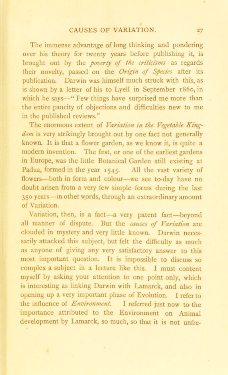 The immense advantage of long thinking and pondering over his theory for twenty years before publishing it, is brought out by the poverty of the criticisms as regards their novelty, passed on the Origin of Species after its publication. Darwin was himself much struck with this, as is shown by a letter of his to Lyell in September i860, in which he says—“ Few things have surprised me more than the entire paucity of objections and difficulties new to me in the published reviews.” The enormous extent of Variation in the Vegetable King- dom is very strikingly brought out by one fact not generally known. It is that a flower garden, as we know it, is quite a modem invention. The first, or one of the earliest gardens in Europe, was the little Botanical Garden still existing at Padua, formed in the year 1545. All the vast variety of flowers—both in form and colour—we see to-day have no doubt arisen from a very few simple forms during the last 350 years—in other words, through an extraordinary amount of Variation. Variation, then, is a fact—a very patent fact—beyond all manner of dispute. But the causes of Variation are clouded in mystery and very little known. Darwin neces- sarily attacked this subject, but felt the difficulty as much as anyone of giving any very satisfactory answer to this most important question. It is impossible to discuss so complex a subject in a lecture like this. I must content myself by asking your attention to one point only, which is interesting as linking Darwin with I.amarck, and also in opening up a very important phase of Evolution. I refer to the influence of Environment. I referred just now to the importance attributed to the Environment on Animal development by Lamarck, so much, so that it is not unfre-