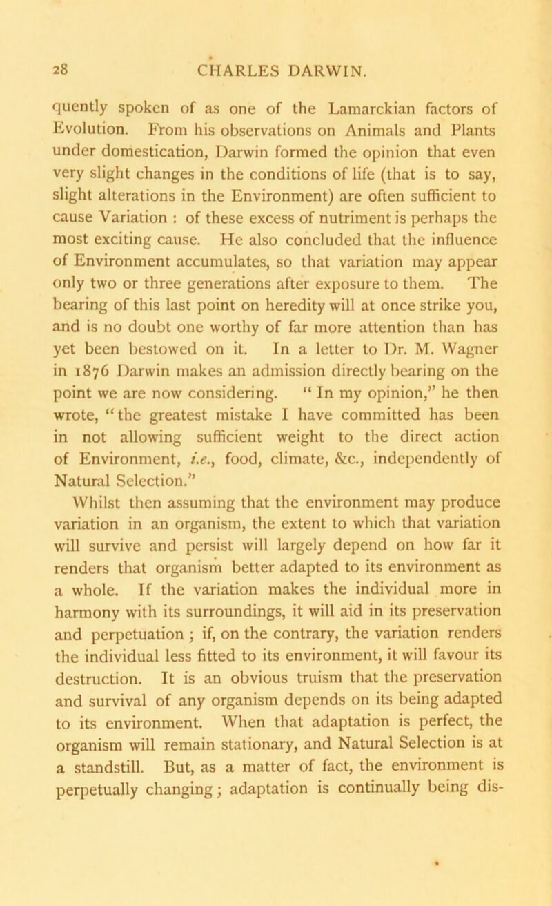 quently spoken of as one of the Lamarckian factors of Evolution. From his observations on Animals and Plants under domestication, Darwin formed the opinion that even very slight changes in the conditions of life (that is to say, slight alterations in the Environment) are often sufficient to cause Variation : of these excess of nutriment is perhaps the most exciting cause. He also concluded that the influence of Environment accumulates, so that variation may appear only two or three generations after exposure to them. The bearing of this last point on heredity will at once strike you, and is no doubt one worthy of far more attention than has yet been bestowed on it. In a letter to Dr. M. Wagner in 1876 Darwin makes an admission directly bearing on the point we are now considering. “ In my opinion,” he then wrote, “the greatest mistake I have committed has been in not allowing sufficient weight to the direct action of Environment, i.e., food, climate, &c., independently of Natural Selection.” Whilst then assuming that the environment may produce variation in an organism, the extent to which that variation will survive and persist will largely depend on how far it renders that organism better adapted to its environment as a whole. If the variation makes the individual more in harmony with its surroundings, it will aid in its preservation and perpetuation ; if, on the contrary, the variation renders the individual less fitted to its environment, it will favour its destruction. It is an obvious truism that the preservation and survival of any organism depends on its being adapted to its environment. When that adaptation is perfect, the organism will remain stationary, and Natural Selection is at a standstill. But, as a matter of fact, the environment is perpetually changing; adaptation is continually being dis-
