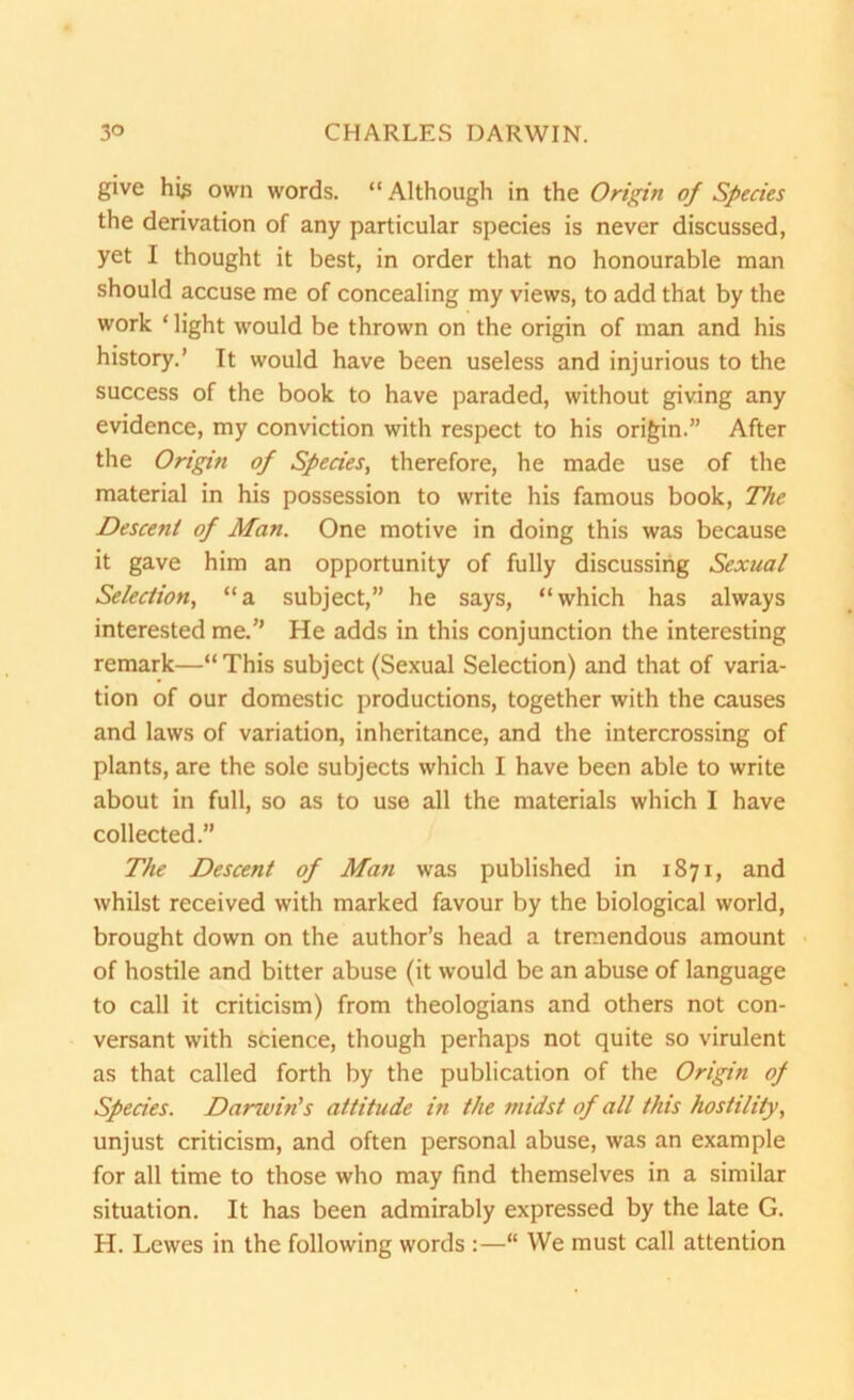 give his own words. “Although in the Origin of Species the derivation of any particular species is never discussed, yet I thought it best, in order that no honourable man should accuse me of concealing my views, to add that by the work ‘ light would be thrown on the origin of man and his history.’ It would have been useless and injurious to the success of the book to have paraded, without giving any evidence, my conviction with respect to his origin.” After the Origin of Species, therefore, he made use of the material in his possession to write his famous book, The Descent of Man. One motive in doing this was because it gave him an opportunity of fully discussing Sexual Selection, “a subject,” he says, “which has always interested me.’’ He adds in this conjunction the interesting remark—“ This subject (Sexual Selection) and that of varia- tion of our domestic productions, together with the causes and laws of variation, inheritance, and the intercrossing of plants, are the sole subjects which I have been able to write about in full, so as to use all the materials which I have collected.” The Descent of Man was published in 1871, and whilst received with marked favour by the biological world, brought down on the author’s head a tremendous amount of hostile and bitter abuse (it would be an abuse of language to call it criticism) from theologians and others not con- versant with science, though perhaps not quite so virulent as that called forth by the publication of the Origin of Species. Dancin's attitude in the midst of all this hostility, unjust criticism, and often personal abuse, was an example for all time to those who may find themselves in a similar situation. It has been admirably expressed by the late G. H. Lewes in the following words “ We must call attention