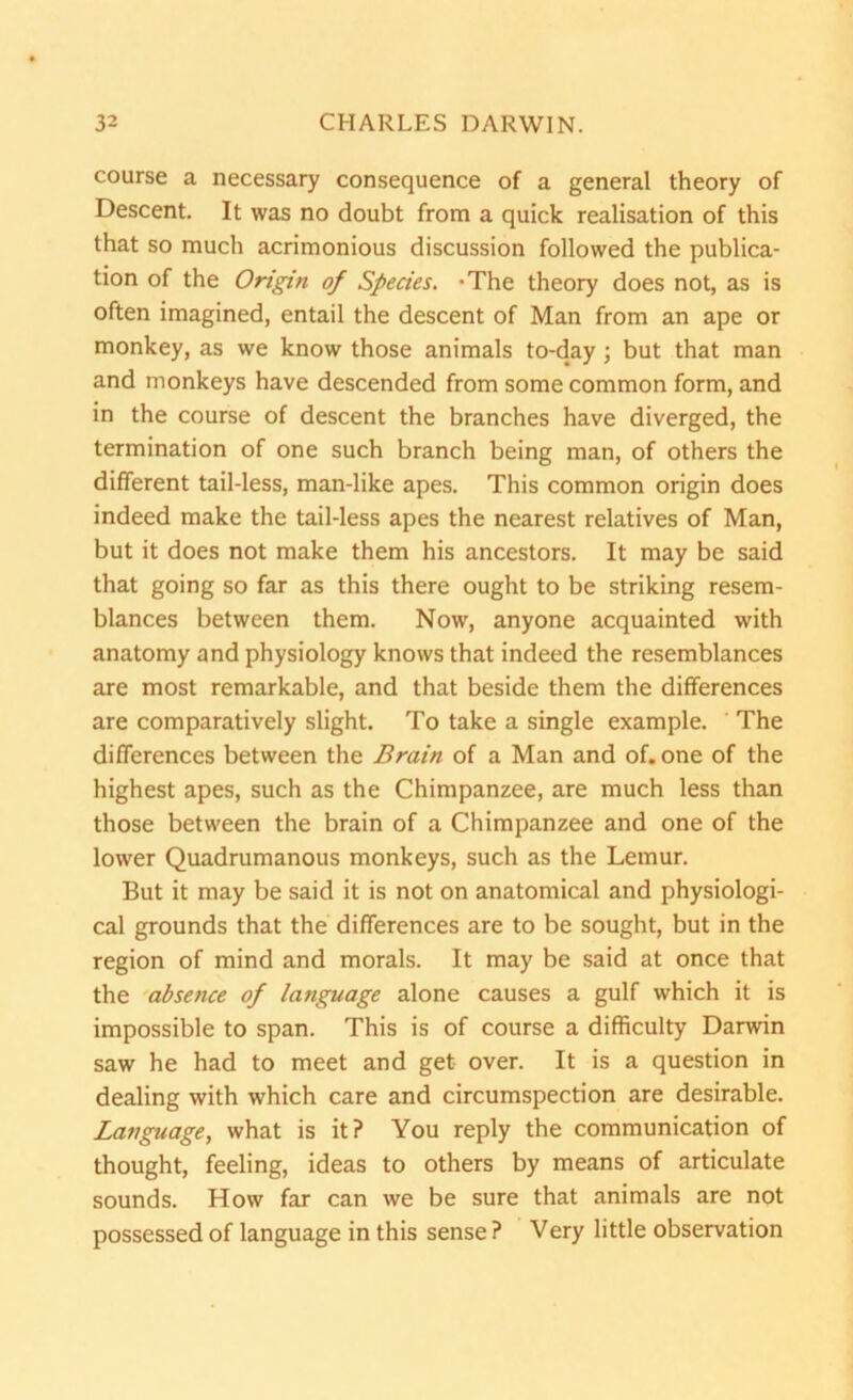 course a necessary consequence of a general theory of Descent. It was no doubt from a quick realisation of this that so much acrimonious discussion followed the publica- tion of the Origin of Species. -The theory does not, as is often imagined, entail the descent of Man from an ape or monkey, as we know those animals to-day; but that man and monkeys have descended from some common form, and in the course of descent the branches have diverged, the termination of one such branch being man, of others the different tail-less, man-like apes. This common origin does indeed make the tail-less apes the nearest relatives of Man, but it does not make them his ancestors. It may be said that going so far as this there ought to be striking resem- blances between them. Now, anyone acquainted with anatomy and physiology knows that indeed the resemblances are most remarkable, and that beside them the differences are comparatively slight. To take a single example. The differences between the Brain of a Man and of. one of the highest apes, such as the Chimpanzee, are much less than those between the brain of a Chimpanzee and one of the lower Quadrumanous monkeys, such as the Lemur. But it may be said it is not on anatomical and physiologi- cal grounds that the differences are to be sought, but in the region of mind and morals. It may be said at once that the absence of language alone causes a gulf which it is impossible to span. This is of course a difficulty Darwin saw he had to meet and get over. It is a question in dealing with which care and circumspection are desirable. Language, what is it? You reply the communication of thought, feeling, ideas to others by means of articulate sounds. How far can we be sure that animals are not possessed of language in this sense? Very little observation