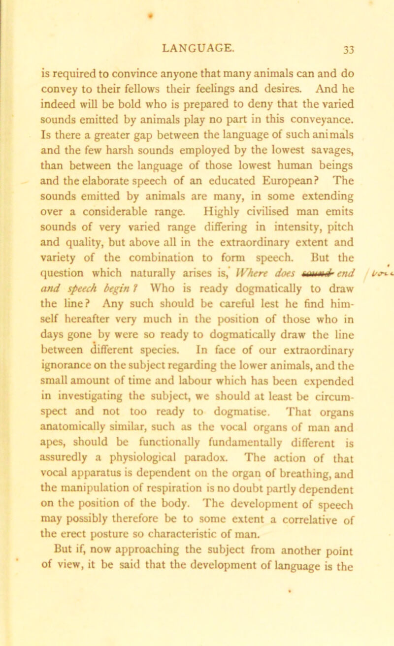 is required to convince anyone that many animals can and do convey to their fellows their feelings and desires. And he indeed will be bold who is prepared to deny that the varied sounds emitted by animals play no part in this conveyance. Is there a greater gap between the language of such animals and the few harsh sounds employed by the lowest savages, than between the language of those lowest human beings and the elaborate speech of an educated European? The sounds emitted by animals are many, in some extending over a considerable range. Highly civilised man emits sounds of very varied range differing in intensity, pitch and quality, but above all in the extraordinary extent and variety of the combination to form speech. But the question which naturally arises is, Where does end and speech begin 1 Who is ready dogmatically to draw the line? Any such should be careful lest he find him- self hereafter very much in the position of those who in days gone by were so ready to dogmatically draw the line between different species. In face of our extraordinary ignorance on the subject regarding the lower animals, and the small amount of time and labour which has been expended in investigating the subject, we should at least be circum- spect and not too ready to dogmatise. That organs anatomically similar, such as the vocal organs of man and apes, should be functionally fundamentally different is assuredly a physiological paradox. The action of that vocal apparatus is dependent on the organ of breathing, and the manipulation of respiration is no doubt partly dependent on the position of the body. The development of speech may possibly therefore be to some extent a correlative of the erect posture so characteristic of man. But if, now approaching the subject from another point of view, it be said that the development of language is the