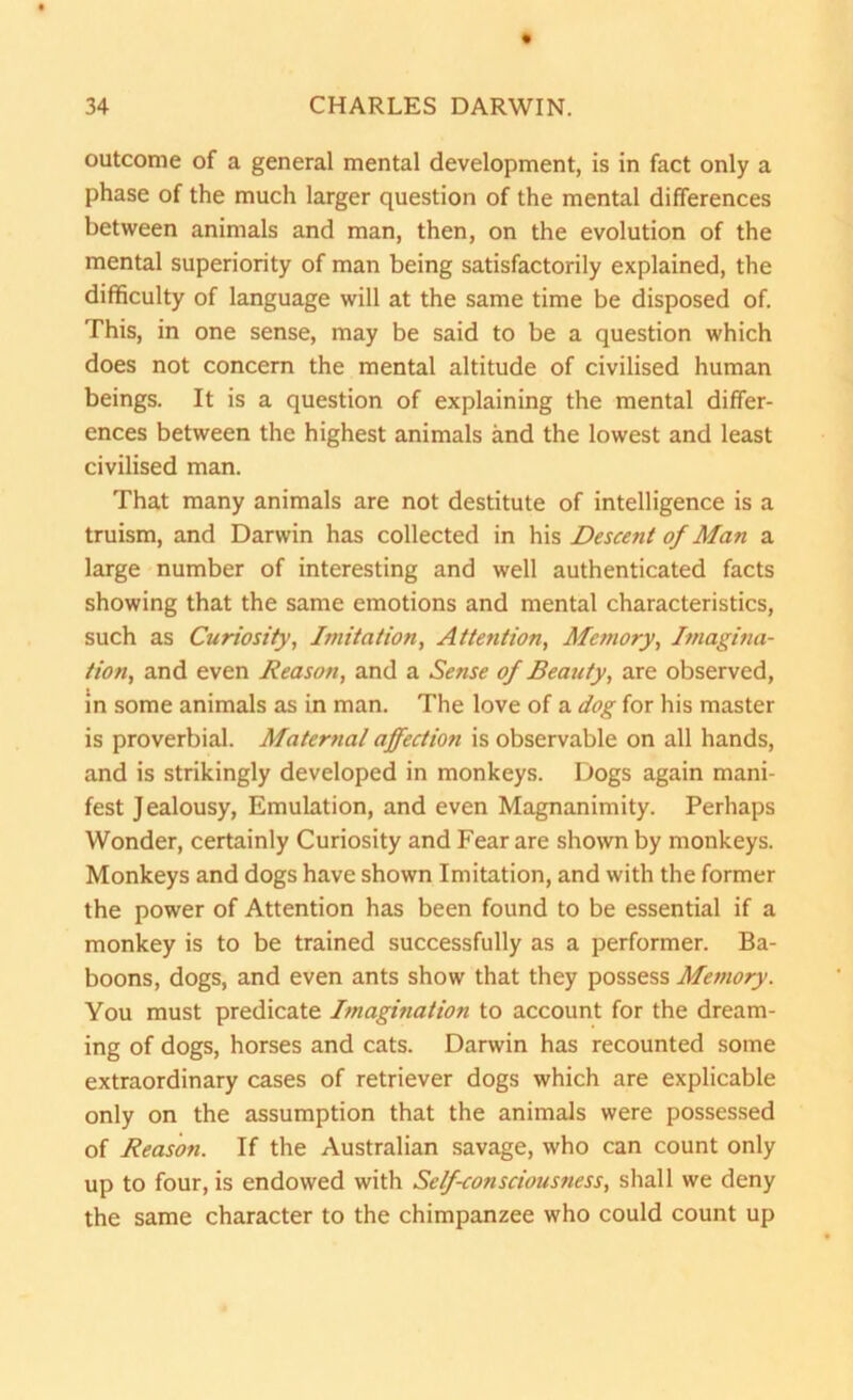outcome of a general mental development, is in fact only a phase of the much larger question of the mental differences between animals and man, then, on the evolution of the mental superiority of man being satisfactorily explained, the difficulty of language will at the same time be disposed of. This, in one sense, may be said to be a question which does not concern the mental altitude of civilised human beings. It is a question of explaining the mental differ- ences between the highest animals and the lowest and least civilised man. That many animals are not destitute of intelligence is a truism, and Darwin has collected in his Descent of Man a large number of interesting and well authenticated facts showing that the same emotions and mental characteristics, such as Curiosity, Imitation, Attention, Memory, Imagina- tion, and even Reason, and a Sense of Beatify, are observed, in some animals as in man. The love of a dog for his master is proverbial. Maternal affection is observable on all hands, and is strikingly developed in monkeys. Dogs again mani- fest Jealousy, Emulation, and even Magnanimity. Perhaps Wonder, certainly Curiosity and Fear are shown by monkeys. Monkeys and dogs have shown Imitation, and with the former the power of Attention has been found to be essential if a monkey is to be trained successfully as a performer. Ba- boons, dogs, and even ants show that they possess Memory. You must predicate Imagination to account for the dream- ing of dogs, horses and cats. Darwin has recounted some extraordinary cases of retriever dogs which are explicable only on the assumption that the animals were possessed of Reason. If the Australian savage, who can count only up to four, is endowed with Self-consciousness, shall we deny the same character to the chimpanzee who could count up