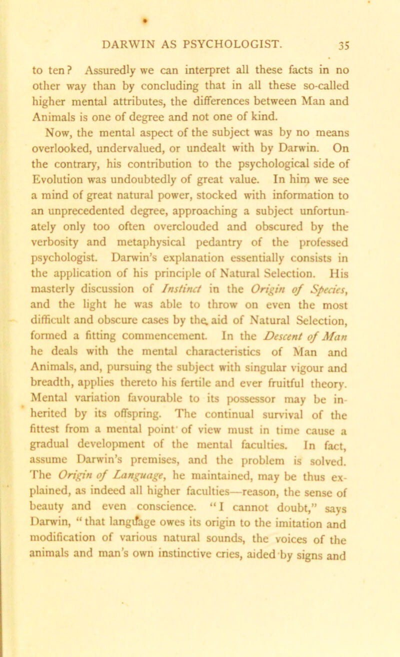 to ten ? Assuredly we can interpret all these facts in no other way than by concluding that in all these so-called higher mental attributes, the differences between Man and Animals is one of degree and not one of kind. Now, the mental aspect of the subject was by no means overlooked, undervalued, or undealt with by Darwin. On the contrary, his contribution to the psychological side of Evolution was undoubtedly of great value. In him we see a mind of great natural power, stocked with information to an unprecedented degree, approaching a subject unfortun- ately only too often overclouded and obscured by the verbosity and metaphysical pedantry of the professed psychologist. Darwin’s explanation essentially consists in the application of his principle of Natural Selection. His masterly discussion of Instinct in the Origin of Species, and the light he was able to throw on even the most difficult and obscure cases by the. aid of Natural Selection, formed a fitting commencement. In the Descent of Man he deals with the mental characteristics of Man and Animals, and, pursuing the subject with singular vigour and breadth, applies thereto his fertile and ever fruitful theory. Mental variation favourable to its possessor may be in herited by its offspring. The continual survival of the fittest from a mental point' of view must in time cause a gradual development of the mental faculties. In fact, assume Darwin’s premises, and the problem is solved. The Origin of Language, he maintained, may be thus ex- plained, as indeed all higher faculties—reason, the sense of beauty and even conscience. “I cannot doubt,” says Darwin, “ that language owes its origin to the imitation and modification of various natural sounds, the voices of the animals and man’s own instinctive cries, aided by signs and