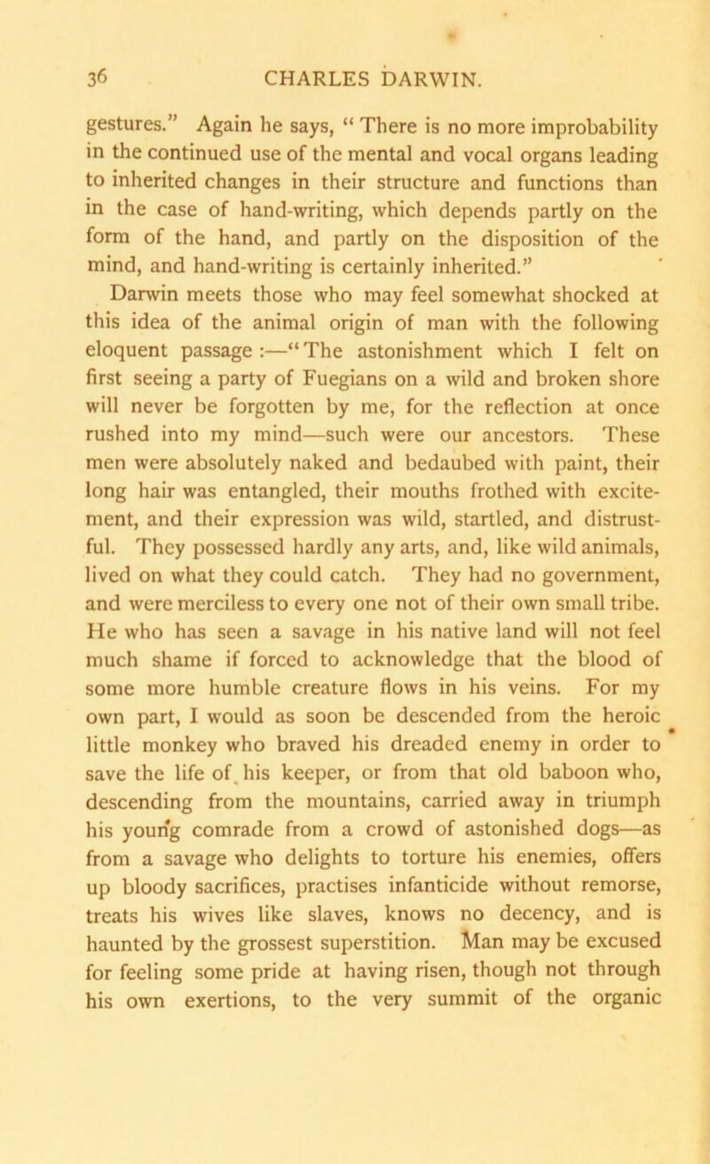 gestures.” Again he says, “ There is no more improbability in the continued use of the mental and vocal organs leading to inherited changes in their structure and functions than in the case of hand-writing, which depends partly on the form of the hand, and partly on the disposition of the mind, and hand-writing is certainly inherited.” Darwin meets those who may feel somewhat shocked at this idea of the animal origin of man with the following eloquent passage :—“ The astonishment which I felt on first seeing a party of Fuegians on a wild and broken shore will never be forgotten by me, for the reflection at once rushed into my mind—such were our ancestors. These men were absolutely naked and bedaubed with paint, their long hair was entangled, their mouths frothed with excite- ment, and their expression was wild, startled, and distrust- ful. They possessed hardly any arts, and, like wild animals, lived on what they could catch. They had no government, and were merciless to every one not of their own small tribe. He who has seen a savage in his native land will not feel much shame if forced to acknowledge that the blood of some more humble creature flows in his veins. For my own part, I would as soon be descended from the heroic little monkey who braved his dreaded enemy in order to save the life of. his keeper, or from that old baboon who, descending from the mountains, carried away in triumph his young comrade from a crowd of astonished dogs—as from a savage who delights to torture his enemies, offers up bloody sacrifices, practises infanticide without remorse, treats his wives like slaves, knows no decency, and is haunted by the grossest superstition. Man may be excused for feeling some pride at having risen, though not through his own exertions, to the very summit of the organic