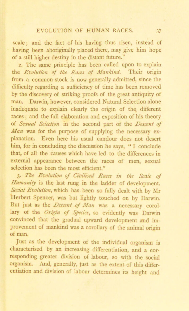 scale; and the fact of his having thus risen, instead of having been aboriginally placed there, may give him hope of a still higher destiny in the distant future.” 2. The same principle has been called upon to explain the Evolution of the Races of Mankind. Their origin from a common stock is now generally admitted, since the difficulty regarding a sufficiency of time has been removed by the discovery of striking proofs of the great antiquity of man. Darwin, however, considered Natural Selection alone inadequate to explain clearly the origin of the different races; and the full elaboration and exposition of his theory of Sexual Selection in the second part of the Descent of Man was for the purpose of supplying the necessary ex- planation. Even here his usual candour does not desert him, for in concluding the discussion he says, “ I conclude that, of all the causes which have led to the differences in external appearance between the races of men, sexual selection has been the most efficient.” 3. The Evolution of Civilised Races in the Scale of Humanity is the last rung in the ladder of development. Social Evolution, which has been so fully dealt with by Mr Herbert Spencer, was but lightly touched on by Darwin. But just as the Descent of Man was a necessary corol- lary of the Origin of Species, so evidently was Darwin convinced that the gradual upward development and im- provement of mankind was a corollary of the animal origin of man. Just as the development of the individual organism is characterised by an increasing differentiation, and a cor- responding greater division of labour, so with the social organism. And, generally, just as the extent of this differ- entiation and division of labour determines its height and