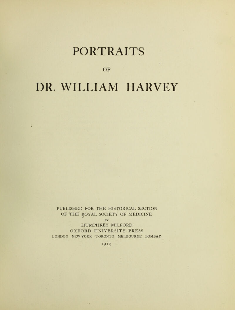 PORTRAITS OF DR. WILLIAM HARVEY PUBLISHED FOR THE HISTORICAL SECTION OF THE ROYAL SOCIETY OF MEDICINE c BY HUMPHREY MILFORD OXFORD UNIVERSITY PRESS LONDON NEW YORK TORONTO MELBOURNE BOMBAY 1913