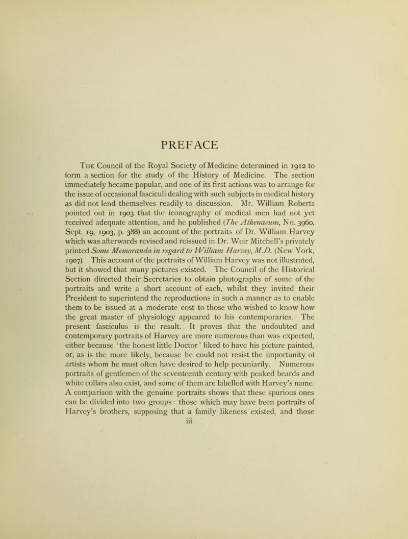 PREFACE The Council of the Royal Society of Medicine determined in 1912 to form a section for the study of the History of Medicine. The section immediately became popular, and one of its first actions was to arrange for the issue of occasional fasciculi dealing with such subjects in medical history as did not lend themselves readily to discussion. Mr. William Roberts pointed out in 1903 that the iconography of medical men had not yet received adequate attention, and he published {The Athenaeum, No. 3960, Sept. 19, 1903, p. 388) an account of the portraits of Dr. William Harvey which was afterv/ards revised and reissued in Dr. Weir Mitchell’s privately printed Some Memoranda in regard to William Harvey, M.D. (New York, 1907). This account of the portraits of William Harvey was not illustrated, but it showed that many pictures existed. The Council of the Historical Section directed their Secretaries to obtain photographs of some of the portraits and write a short account of each, whilst they invited their President to superintend the reproductions in such a manner as to enable them to be issued at a moderate cost to those who wished to know how the great master of physiology appeared to his contemporaries. The present fasciculus is the result. It proves that the undoubted and contemporary portraits of Harvey are more numerous than was expected, either because ‘ the honest little Doctor ’ liked to have his picture painted, or, as is the more likely, because he could not resist the importunity ot artists whom he must often have desired to help pecuniarily. Numerous portraits of gentlemen of the seventeenth century with peaked beards and white collars also exist, and some of them are labelled with Harvey’s name. A comparison with the genuine portraits shows that these spurious ones can be divided into two groups ; those which may have been portraits of Harvey’s brothers, supposing that a family likeness existed, and those