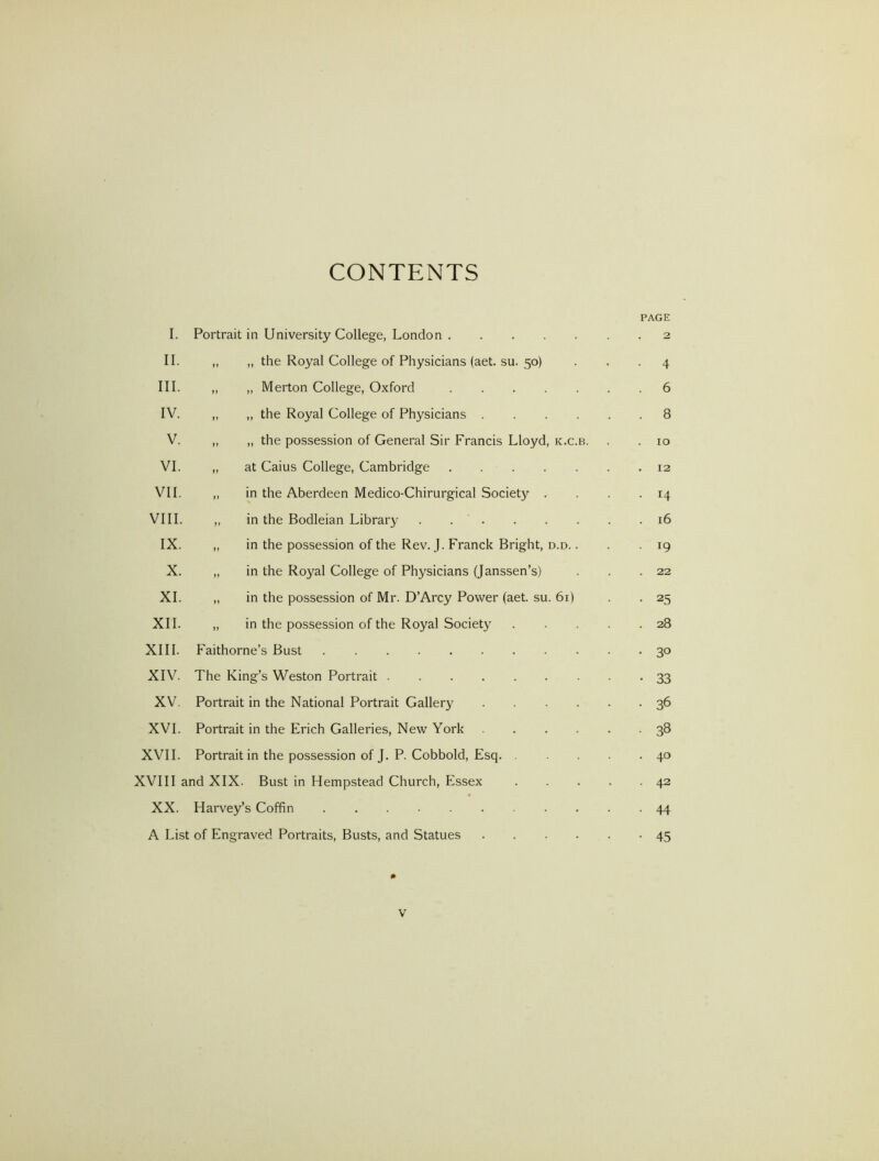 CONTENTS PAGE I. Portrait in University College, London 2 II. ,, „ the Royal College of Physicians (aet. su. 50) ... 4 III. „ „ Merton College, Oxford 6 IV. „ ,, the Royal College of Physicians 8 V. „ „ the possession of General Sir Francis Lloyd, k.c.b. . . 10 VI. „ at Caius College, Cambridge 12 VII. „ in the Aberdeen Medico-Chirurgical Society . . . -14 VIII. „ in the Bodleian Library . 16 IX. „ in the possession of the Rev. J. Franck Bright, d.d. . . -19 X. „ in the Royal College of Physicians (Janssen’s) . . .22 XL „ in the possession of Mr. D’Arcy Power (aet. su. 61) . . 25 XII. „ in the possession of the Royal Society 28 XIII. Faithorne’s Bust 30 XIV. The King’s Weston Portrait 33 XV. Portrait in the National Portrait Gallery 36 XVI. Portrait in the Erich Galleries, New York 38 XVII. Portrait in the possession of J. P. Cobbold, Esq 40 XVIII and XIX. Bust in Hempstead Church, Essex 42 XX. Harvey’s Coffin 44 A List of Engraved Portraits, Busts, and Statues 45