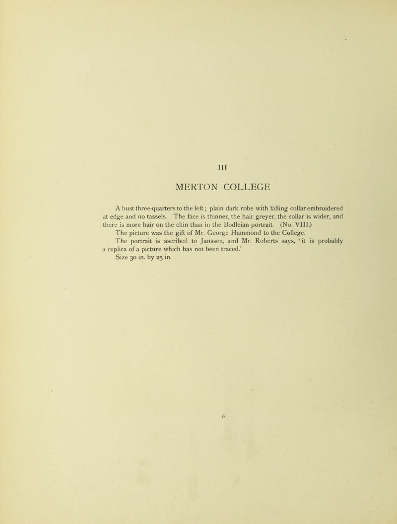 Ill MERTON COLLEGE A bust three-quarters to the left; plain dark robe with falling collar embroidered at edge and no tassels. The face is thinner, the hair greyer, the collar is wider, and there is more hair on the chin than in the Bodleian portrait. (No. VIII.) The picture was the gift of Mr. George Hammond to the College. The portrait is ascribed to Janssen, and Mr. Roberts says, ‘it is probably a replica of a picture which has not been traced.’ Size 30 in. by 25 in.
