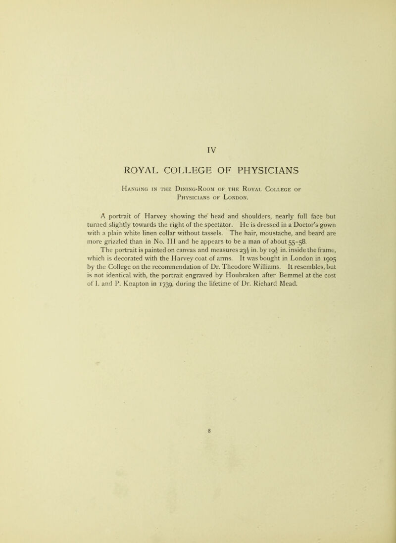 ROYAL COLLEGE OF PHYSICIANS Hanging in the Dining-Room of the Royal College of Physicians of London. A portrait of Harvey showing the’ head and shoulders, nearly full face but turned slightly towards the right of the spectator. He is dressed in a Doctor’s gown with a plain white linen collar without tassels. The hair, moustache, and beard are more grizzled than in No. Ill and he appears to be a man of about 55-58. The portrait is painted on canvas and measures 23^ in. by 19I in. inside the frame, which is decorated with the Harve^^coat of arms. It was bought in London in 1905 by the College on the recommendation of Dr. Theodore Williams. It resembles, but is not identical with, the portrait engraved by Houbraken after Bemmel at the cost of I. and P. Knapton in 1739, during the lifetime of Dr. Richard Mead.