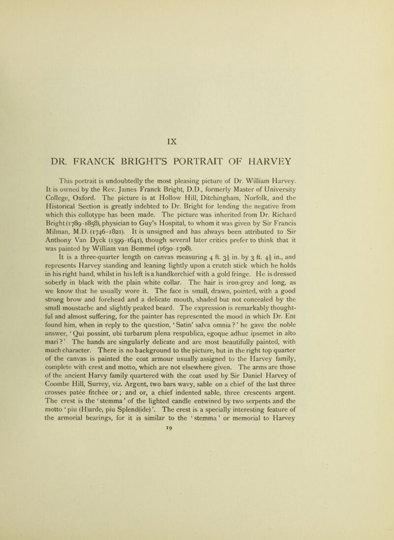 DR. FRANCK BRIGHTS PORTRAIT OF HARVEY This portrait is undoubtedly the most pleasing picture of Dr. William Harve3^ It is owned by the Rev. James Franck Bright, D.D., formerly Master of University College, Oxford. The picture is at Hollow Hill, Ditchingham, Norfolk, and the Historical Section is greatly indebted to Dr. Bright for lending the negative from which this collotype has been made. The picture was inherited from Dr. Richard Bright (1789-1858), physician to Guy’s Hospital, to whom it was given by Sir Francis Milman, M.D. (1746-1821). It is unsigned and has always been attributed to Sir Anthony Van Dyck (1599-1641), though several later critics prefer to think that it was painted by William van Bemmel (1630-1708). It is a three-quarter length on canvas measuring 4 ft. 3I in. by 3 ft. 4I in., and represents Harvey standing and leaning lightly upon a crutch stick which he holds in his right hand, whilst in his left is a handkerchief with a gold fringe. He is dressed soberly in black with the plain white collar. The hair is iron-grey and long, as we know that he usually wore it. The face is small, drawn, pointed, with a good strong brow and forehead and a delicate mouth, shaded but not concealed by the small moustache and slightly peaked beard. The expression is remarkably thought- ful and almost suffering, for the painter has represented the mood in which Dr. Ent found him, when in reply to the question, ‘ Satin’ salva omnia ? ’ he gave the noble answer, ‘ Qui possint, ubi turbarum plena respublica, egoque adhuc ipsemet in alto mari ? ’ The hands are singularly delicate and are most beautifully painted, with much character. There is no background to the picture, but in the right top quarter of the canvas is painted the coat armour usually assigned to the Harvey famil}^ complete with crest and motto, which are not elsewhere given. The arms are those of the ancient Harvy family quartered with the coat used by Sir Daniel Harvey of Coombe Hill, Surrey, viz. Argent, two bars wavy, sable on a chief of the last three crosses patee fitchee or; and or, a chief indented sable, three crescents argent. The crest is the ‘ stemma ’ of the lighted candle entwined by two serpents and the motto ‘ piu (H)arde, piu Splend(ide) ’. The crest is a specially' interesting feature of the armorial bearings, for it is similar to the ‘ stemma ’ or memorial to Harve}^