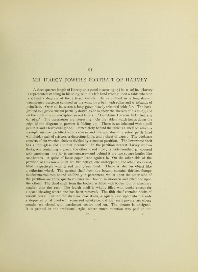 MR. D’ARCY POWER’S PORTRAIT OF HARVEY A three-quarter length of Harvey on a panel measuring 15I in. x 12^ in. Harvey is represented standing in his study, with his left hand resting upon a table whereon is spread a diagram of the arterial system. He is clothed in a long-sleeved, damascened waistcoat confined at the waist by a belt, with collar and wristbands of point lace. Over all he wears a long gown heavily trimmed with fur. The back- ground is a green curtain partially drawn aside to show the shelves of his study, and on the curtain is an inscription in red letters: ‘ Gulielmus Harveus M.D. Aet. sue 61, 1639.’ The accessories are interesting. On the table a watch keeps down the edge of the diagram to prevent it folding up. There is an inkstand with a quill pen in it and a terrestrial globe. Immediately behind the table is a shelf on which is a simple microscope fitted with a coarse and fine adjustment, a retort partly filled with fluid, a pair of scissors, a dissecting-knife, and a sheet of paper. The bookcase consists of six wooden shelves divided by a median partition. The lowermost shelf has a urine-glass and a minim measure. In the partition nearest Harvey are two flasks, one containing a green, the other a red fluid; a wide-mouthed jar covered with parchment—the jar is earthenware—and behind it are two square bottles like case-bottles. A quire of loose paper leans against it. On the other side of the partition of this lower shelf are two bottles, one unstoppered, the other stoppered, filled respectively with a red and green fluid. There is also an object like a Catherine wheel. The second shelf from the bottom contains thirteen dumpy duodecimo volumes bound uniformly in parchment, whilst upon the other side of the partition are three quarto volumes well bound in morocco and piled one upon the other. The third shelf from the bottom is filled with books, four of which are smaller than the rest. The fourth shelf is wholly filled with books except for a space showing where one has been removed. The fifth shelf contains books of various sizes. On the top shelf are two skulls, a square case upon which stands a stoppered phial filled with some red substance, and four earthenware jars whose mouths are closed with parchment covers tied on. The picture is unsigned. It is painted in the traditional style, where much attention was paid to the
