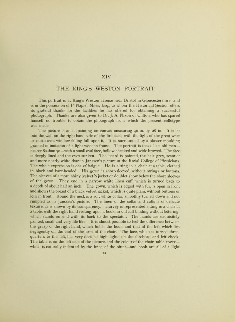 THE KING’S WESTON PORTRAIT This portrait is at King’s Weston House near Bristol in Gloucestershire, and is in the possession of P. Napier Miles, Esq., to whom the Historical Section offers its grateful thanks for the facilities he has offered for obtaining a successful photograph. Thanks are also given to Dr. J. A. Nixon of Clifton, who has spared himself no trouble to obtain the photograph from which the present collotype was made. The picture is an oil-painting on canvas measuring 40 in. by 28 in. It is let into the wall on the right-hand side of the fireplace, with the light of the great west or north-west window falling full upon it. It is surrounded by a plaster moulding grained in imitation of a light wooden frame. The portrait is that of an old man— nearer 80 than 70—with a small oval face, hollow-cheeked and wide-browed. The face is deeply lined and the eyes sunken. The beard is pointed, the hair grey, scantier and more nearly white than in Janssen’s picture at the Royal College of Physicians. The whole expression is one of fatigue. He is sitting in a chair at a table, clothed in black and bare-headed. His gown is short-sleeved, without strings or buttons. The sleeves of a more shiny (velvet ?) jacket or doublet show below the short sleeves of the gown. They end in a narrow white linen cuff, which is turned back to a depth of about half an inch. The gown, which is edged with fur, is open in front and shows the breast of a black velvet jacket, which is quite plain, without buttons or join in front. Round the neck is a soft white collar, smoothly turned down and not rumpled as in Janssen’s picture. The linen of the collar and cuffs is of delicate texture, as is shown by its transparency. Harvey is represented sitting in a chair at a table, with the right hand resting upon a book, in old calf binding without lettering, which stands on end with its back to the spectator. The hands are exquisitely painted, small and very life-like. It is almost possible to feel the difference between the grasp of the right hand, which holds the book, and that of the left, which lies negligently on the end of the arm of the chair. The face, which is turned three- quarters to the left, has very decided high lights on the forehead and left cheek. The table is on the left side of the picture, and the colour of the chair, table cover— which is naturally indented by the knee of the sitter—and book are all of a light
