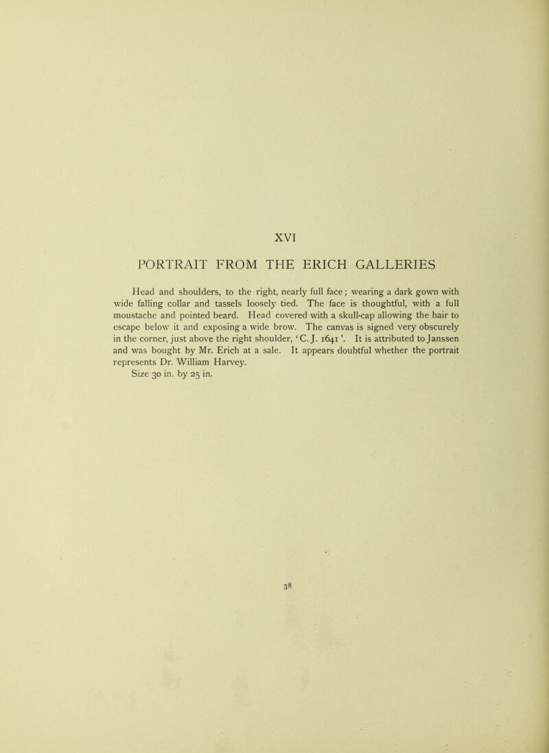 PORTRAIT FROM THE ERICH GALLERIES Head and shoulders, to the right, nearly full face; wearing a dark gown with wide falling collar and tassels loosely tied. The face is thoughtful, with a full moustache and pointed beard. Head covered with a skull-cap allowing the hair to escape below it and exposing a wide brow. The canvas is signed very obscurely in the corner, just above the right shoulder, 'C. J. 1641 ’. It is attributed to Janssen and was bought by Mr. Erich at a sale. It appears doubtful whether the portrait represents Dr. William Hanley. Size 30 in. by 25 in.