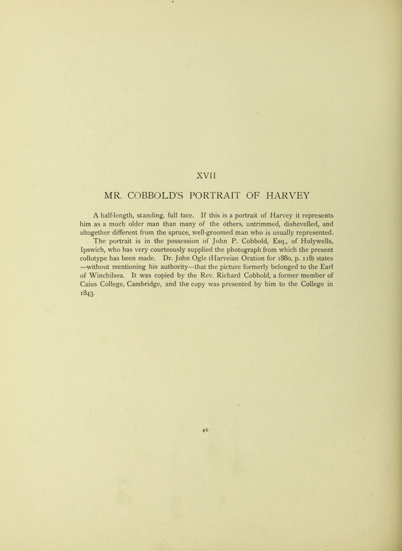 MR. COBBOLD’S PORTRAIT OF HARVEY A half-length, standing, full face. If this is a portrait of Harvey it represents him as a much older man than many of the others, untrimmed, dishevelled, and altogether different from the spruce, ■well-groomed man who is usually represented. The portrait is in the possession of John P. Cobbold, Esq., of Holywells, Ipswich, who has very courteously supplied the photograph from which the present collotype has been made. Dr. John Ogle (Harveian Oration for 1880, p. 118) states —without mentioning his authority—that the picture formerly belonged to the Earl of Winchilsea. It was copied by the Rev. Richard Cobbold, a former member of Caius College, Cambridge, and the copy was presented by him to the College in 1843.