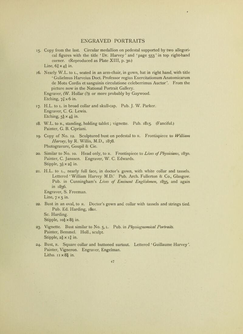 15. Copy from the last. Circular medallion on pedestal supported by two allegori- cal figures with the title ‘ Dr. Harvey ’ and ‘ page 553 ’ in top right-hand corner. (Reproduced as Plate XIII, p. 30.) Line, 6| X4I in. 16. Nearly W.L. to l., seated in an arm-chair, in gown, hat in right hand, with title ‘ Gulielmus Harveius Doct. Professor regius Exercitationum Anatomicarum de Motu Cordis et sanguinis circulatione celeberrimus Auctor’. From the picture now in the National Portrait Gallery. Engraver, (W. Hollar (?)) or more probably by Gay wood. Etching, 7IX 6 in. 17. H.L. to L. in broad collar and skull-cap. Pub. J. W. Parker. Engraver, C. G. Lewis. Etching, 5^ x 4I in. 18. W.L. to R., standing, holding tablet; vignette. Pub. 1815. (Fanciful.) Painter, G. B. Cipriani. 19. Copy of No. 12. Sculptured bust on pedestal to r. Frontispiece to William Harvey, by R. Willis, M.D., 1878. Photogravure, Goupil & Cie. 20. Similar to No. 10. Head only, to r. Frontispiece to Lives of Physicians, 1830. Painter, C. Janssen. Engraver, W. C. Edwards. Stipple, 3Jx2| in. 21. H.L. to L., nearly full face, in doctor’s gown, with white collar and tassels. Lettered ‘William Harvey M.D.’ Pub. Arch. Fullerton & Co., Glasgow. Pub. in Cunningham’s Lives of Eminent Englishmen, 1835, again in 1836. Engraver, S. Freeman. Line, 7 x 5 in. 22. Bust in an oval, to r. Doctor’s gown and collar with tassels and strings tied. Pub. Ed. Harding, 1801. Sc. Harding. Stipple, io| X 84 in. 23. Vignette. Bust similar to No. 5, l. Pub. in Physiognomical Portraits. Painter, Bemmel. Hoik, sculpt. Stipple, 2| X i| in. 24. Bust, R. Square collar and buttoned surtout. Lettered ‘ Guillaume Harvey’. Painter, Vigneron. Engraver, Engelman. Litho. 11x8^ in.