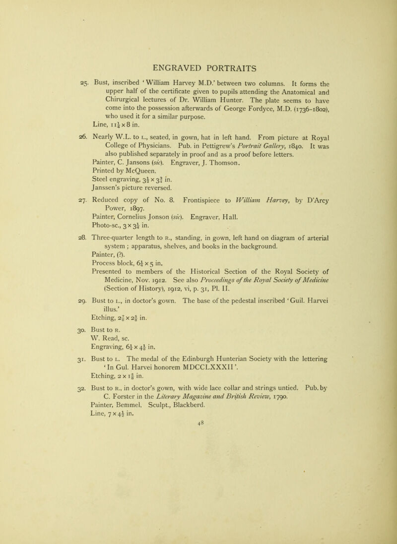 25. Bust, inscribed ‘ William Hanley M.D.’ between two columns. It forms the upper half of the certificate given to pupils attending the Anatomical and Chirurgical lectures of Dr. William Hunter. The plate seems to have come into the possession afterwards of George Fordyce, M.D. (1736-1802), who used it for a similar purpose. Line, ii|x8 in. 26. Nearly W.L. to l., seated, in gown, hat in left hand. From picture at Royal College of Physicians. Pub. in Pettigrew’s Portrait Gallery, 1840. It was also published separately in proof and as a proof before letters. Painter, C. Jansons (sfr). Engraver, J. Thomson. Printed by McQueen. Steel engraving, 3^ x 3I in. Janssen’s picture reversed. 27. Reduced copy of No. 8. Frontispiece to William Harvey, by D’Arcy Power, 1897. Painter, Cornelius Jonson (sfc). Engraver, Hall. Photo-SC., 3 X 3I in. 28. Three-quarter length to r., standing, in gown, left hand on diagram of arterial system ; apparatus, shelves, and books in the background. Painter, (?). Process block, x 5 in. Presented to members of the Historical Section of the Royal Society of Medicine, Nov. 1912. See also Proceedings of the Royal Society of Medicine (Section of History), 1912, vi, p. 31, PI. II. 29. Bust to L., in doctor’s gown. The base of the pedestal inscribed ‘ Guil. Harvei illus.’ Etching, 2| X 2f in. 30. Bust to R. W. Read, sc. Engraving, 6|: x 4I- in. 31. Bust to L. The medal of the Edinburgh Hunterian Society with the lettering ‘ In Gul. Harvei honorem MDCCLXXXH ’. Etching, 2 X if in. 32. Bust to R., in doctor’s gown, with wide lace collar and strings untied. Pub. b}’ C. Eorster in the Literary Magazine and British Review, 1790. Painter, Bemmel, Sculpt., Blackberd. Line, 7x4! in.