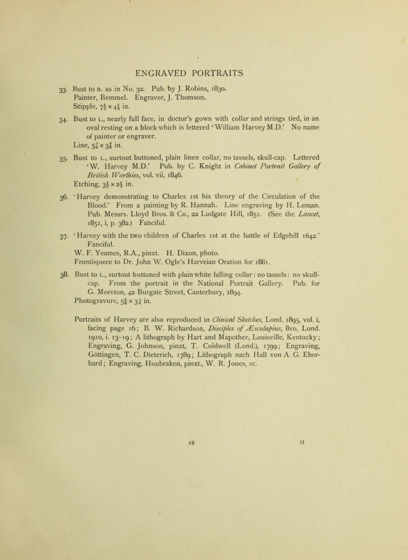 33. Bust to R. as in No. 32. Pub. by J. Robins, 1830. Painter, Bemmel. Engraver, J. Thomson. Stipple, 7IX 4^ in. 34. Bust to L., nearly full face, in doctor’s gown with collar and strings tied, in an oval resting on a block which is lettered ‘ William Harvey M.D.’ No name of painter or engraver. Line, 5^x3! in. 35. Bust to L., surtout buttoned, plain linen collar, no tassels, skull-cap. Lettered ‘W. Harvey M.D.’ Pub. by C. Knight in Cabinet Portrait Gallery of British Worthies^ vol. vii, 1846. Etching, 34 X2| in. 36. ' Harvey demonstrating to Charles ist his theory of the Circulation of the Blood.’ From a painting by R. Hannah. Line engraving by H. Leman. Pub. Messrs. Lloyd Bros. & Co., 22 Ludgate Hill, 1851. (See the Lancet^ 1851, i, p. 382.) Fanciful. 37. ‘ Harvey with the two children of Charles ist at the battle of Edgehill 1642.’ Fanciful. W. F. Yeames, R.A., pinxt. H. Dixon, photo. Frontispiece to Dr. John W. Ogle’s Harveian Oration for 1881. 38. Bust to L., surtout buttoned with plain white falling collar: no tassels: no skull- cap. From the portrait in the National Portrait Gallery. Pub. for G. Moreton, 42 Burgate Street, Canterbury, 1894. Photogravure, 5I x 3I in. Portraits of Harvey are also reproduced in Clinical Sketches, Lond. 1895, vol. i, facing page 16; B. W. Richardson, Disciples of jPisculapius, 8vo, Lond. 1910, i. 13-19; A lithograph by Hart and Mapother, Louisville, Kentucky; Engraving, G. Johnson, pinxt, T. Coldwell (Lond.), 1799; Engraving, Gottingen, T. C. Dieterich, 1789; Lithograph nach Hall von A. G. Eber- hard; Engraving, Houbraken, pinxt., W. R. Jones, sc.