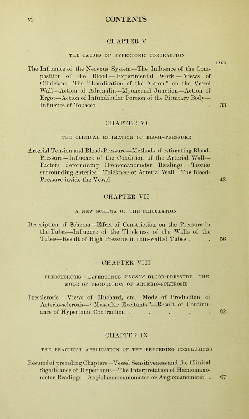 CHAPTER V THE CAUSES OF HYPERTOXIC CONTRACTION PAGE The Influence of the Nervous System—The Influence of the Com- position of the Blood — Experimental Work — Views of Clinicians—The “Localisation of the Action” on the Vessel Wall—Action of Adrenalin—Myoneural Junction—Action of Ergot—Action of Infundibular Portion of the Pituitary Body— Influence of Tobacco . . . . . .33 CHAPTER VI THE CLINICAL ESTIMATION OF BLOOD-PRESSURE Arterial Tension and Blood-Pressure—Methods of estimating Blood- Pressure—Influence of the Condition of the Arterial Wall— Factors determining Hajinomanometer Readings — Tissues surrounding Arteries—Thickness of Arterial Wall—The Blood- Pressure inside the Vessel . . . . .43 CHAPTER VII A NEW SCHEMA OF THE CIRCULATION Description of Schema—Effect of Constriction on the Pressure in the Tubes—Influence of the Thickness of the Walls of the Tubes—Result of High Pressure in thin-walled Tubes . . 56 CHAPTER VIII PRESCLEROSIS—HYPERTONUS VERSUS BLOOD-PRESSURE—THE MODE OF PRODUCTION OF ARTERIO-SCLEROSIS Presclerosis — Views of Huchard, etc.—Mode of Production of Arterio-sclerosis—“ Minscular Excitants ”—Result of Continu- ance of Hypertonic Contraction . . . . .62 CHAPTER IX THE PRACTICAL APPLICATION OF THE PRECEDING CONCLUSIONS Re.sumeof preceding Chapters—Vessel Sensitiveness and the Clinical Significance of Hypertonus—The Interpretation of Hscmomano- meter Readings—Angiohajinomanometer or Angiomanometer . 67