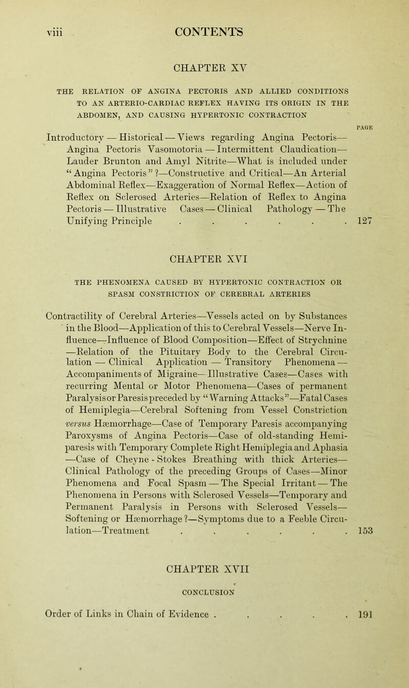 CHAPTER XV THE RELATION OF ANGINA PECTORIS AND ALLIED CONDITIONS TO AN ARTERIO-CARDIAC REFLEX HAVING ITS ORIGIN IN THE ABDOMEN, AND CAUSING HYPERTONIC CONTRACTION PAGE Introductory — Historical — Views regarding Angina Pectoris— Angina Pectoris Vasomotoria — Intermittent Claudication— Lander Brunton and Amyl Nitrite—What is included under “ Angina Pectoris ” 1—Constructive and Critical—An Arterial Abdominal Reflex—Exaggeration of Normal Reflex—Action of Reflex on Sclerosed Arteries—Relation of Reflex to Angina Pectoi’is — Illustrative Cases — Clinical Pathology — The Unifying Princijde ...... 127 CHAPTER XVI THE PHENOMENA CAUSED BY HYPERTONIC CONTRACTION OR SPASM CONSTRICTION OP CEREBRAL ARTERIES Contractility of Cerebral Arteries—Vessels acted on by Substances ' in the Blood—Aiiplication of this to Cerebral Vessels—Nerve In- fluence—Influence of Blood Comjiosition—Effect of Strychnine —Relation of the Pituitary Body to the Cerebral Circu- lation— Clinical Application — Transitory Phenomena — Accompaniments of Migraine—Illustrative Cases—Cases with recurring Mental or Motor Phenomena—Cases of permanent Paralysis or Paresis preceded by “ A\^arning Attacks ”—Eatal Cases of Hemiplegia—Cerebral Softening from Vessel Constriction versus Hajmorrhage—Case of Temporary Paresis accompanying Paroxysms of Angina Pectorbs—Case of old-standing Hemi- liaresis with Temporary Complete Right Hemiplegia and Aphasia —Case of Cheyne - Stokes Breathing with thick Arteries— Clinical Pathology of the preceding Groups of Cases—Minor Phenomena and Focal Spasm — The Special Irritant—The Phenomena in Persons with Sclerosed Vessels—Temporary and Permanent Paralysis in Persons with Sclerosed Vessels— Softening or Hsemorrhage?—Symptoms due to a Feeble Circu- lation—Treatment . . . . . .153 CHAPTER XVII CONCLUSION Order of Links in Chain of Evidence . . 191