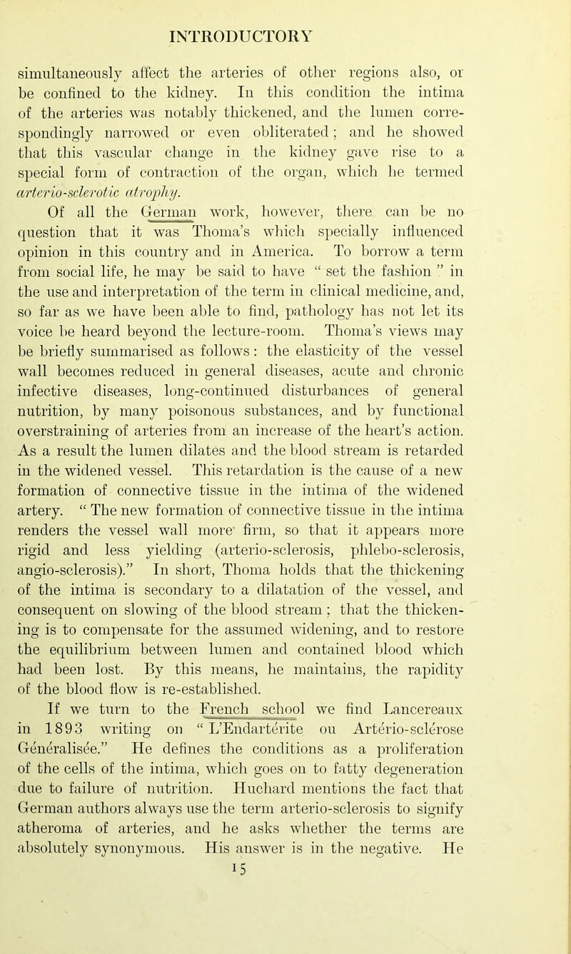 simultaneously affect the arteries of other regions also, or be confined to the kidney. In this condition the intima of the arteries was notably thickened, and the lumen corre- spondingly narrowed or even obliterated; and he showed that this vascular change in the kidney gave rise to a special form of contraction of the organ, which he termed arteriosclerotic atroiihy. Of all the German work, however, tliere can be no question that it was Thoma’s whicli specially influenced opinion in this country and in America. To borrow a term from social life, he may be said to have “ set the fashion ” in the use and interpretation of the term in clinical medicine, and, so far as we have been able to find, pathology has not let its voice be heard beyond the lecture-room. Thoma’s views may be briefly summarised as follows: the elasticity of the vessel wall becomes reduced in general diseases, acute and chronic infective diseases, long-continued disturbances of general nutrition, by many poisonous substances, and by functional overstraining of arteries from an increase of the heart’s action. As a result the lumen dilates and the blood stream is retarded in the widened vessel. This retardation is the cause of a new formation of connective tissue in the intima of the widened artery. “ The new formation of connective tissue in the intima renders the vessel wall more firm, so that it appears more rigid and less yielding (arterio-sclerosis, phlebo-sclerosis, angio-sclerosis).” In short, Thoma holds that the thickening of the intima is secondary to a dilatation of the vessel, and consequent on slowing of the blood stream; that the thicken- ing is to compensate for the assumed widening, and to restore the equilibrium between lumen and contained blood which had been lost. By this means, he maintains, the rapidity of the blood flow is re-established. If we turn to the French school we find Lancereaux in 1893 writing on “ L’Endartcrite ou Arterio-sclerose Generalisee.” He defines tlie conditions as a proliferation of the cells of the intima, which goes on to fatty degeneration due to failure of nutrition. Huchard mentions the fact that German authors always use the term arterio-sclerosis to signify atheroma of arteries, and he asks whether the terms are absolutely synonymous. His answer is in the negative. He