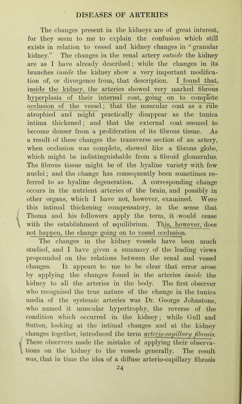 The changes present in the kidneys are of great interest, for they seem to me to explain the confusion which still exists in relation to vessel and kidney changes in “ granular kidney.” The changes in the renal artery outside the kidney are as I have already described; while the changes in its branches inside the kidney show a very important modifica- tion of, or divergence from, that description. I found ^hat, inside the kidney, the arteries showed very marked fibrous hyperplasia of their internal coat, going on to complete occlusion of the vessel; that the muscular coat as a Tule atrophied and might practically disappear as the tunica intima thickened; and that the external coat seemed to become denser from a proliferation of its fibrous tissue. As a result of these changes tlie transverse section of an artery, when occlusion was complete, showed like a fibrous globe, which might be indistinguishable from a fibroid glomerulus. The fibrous tissue might be of the hyaline variety with few nuclei; and the change has consecpiently been sometimes re- ferred to as hyaline degeneration. A corresponding change occurs in the nutrient arteries of the brain, and possibly in other organs, which I have not, however, examined. Were this intimal thickening compensatory, in the sense that 1 Tlioma and his followers apply the term, it would cease y with the establishment of equilibrium. This, however, does not happen, the change going on to vessel occlusion. The changes in the kidney vessels have been much studied, and I have given a summary of the leading views propounded on the relations between the renal and vessel changes. It appears to me to be clear that error arose by applying the changes found in the arteries inside the kidney to ali the arteries in the body. The first observer who recognised the true nature of the change in the tunica media of the systemic arteries was Dr. George Johnstone, who named it muscular hypertro])hy, the reverse of the condition which occurred in the kidney; while Gull and Sutton, looking at the intimal changes and at the kidney changes together, introduced the term artcrio-capiUarii fibrosis. ■ These observers made the mistake of applying their observa- \ tions on the kidney to the vessels generally. I’lie result was, that in time the idea of a diffuse arterio-capillary fibrosis