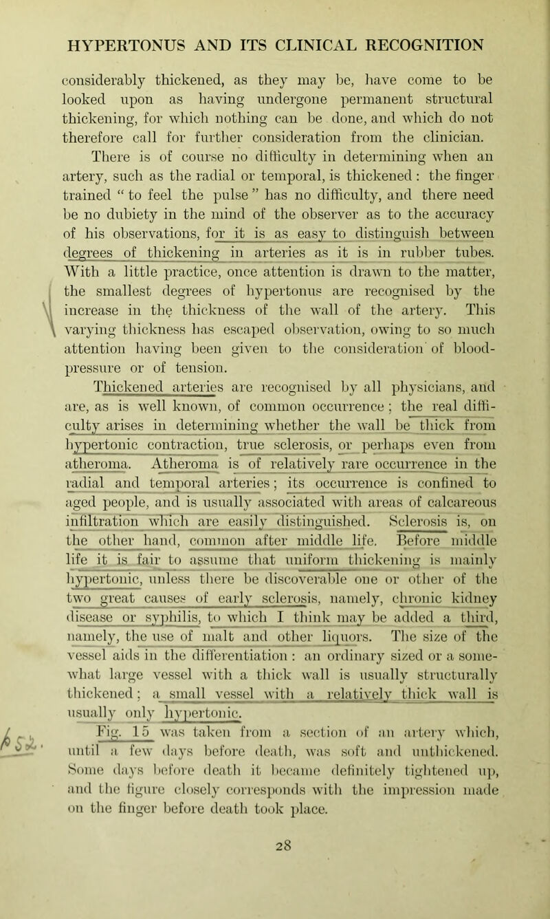 considerably thickened, as they may be, liave come to be looked upon as having undergone permanent structural thickening, for which nothing can be done, and which do not therefore call for furtlier consideration from the clinician. There is of course no difticulty in determining when an artery, such as the radial or temporal, is thickened : the finger trained “ to feel the pulse ” has no difficulty, and there need be no dubiety in the mind of the observer as to the accuracy of his observations, for it is as easy to distinguish between degrees of thickening in arteries as it is in rubber tubes. AVith a little practice, once attention is drawn to the matter, the smallest degrees of liypertonus are recognised hy the increase in the thickness of the wall of tlie artery. This varying thickness has escai)ed observation, owing to so mucli attention liaving been given to tlie consideration of blood- pressure or of tension. Thickened arteries are recognised by all physicians, and are, as is well known, of common occurrence; the real diffi- culty arises in determining whether the wall be tliick from hypertonic contraction, true sclerosis, or perhaps even from atheroma. Atheroma is of relatively rare occurrence in the radial and temporal arteries; its occurrence is confined to aged people, and is nsnally associated with areas of calcareous infiltration wliich ai;e easily distinguished. Sclerosis is, on the other hand, common after middle life. Before middle life it is fair to assume that uniform thickening is mainly hypertonic, unless there be discoveralde one or other of the two great causes of early sclerosis, namely, chronic kidney disease or syphilis, to which I think may be added a third, namely, the use of malt and other li(i[uors. The size of the vessel aids in the differentiation : an ordinary sized or a some- what large vessel with a thick wall is usually structurally tliickened; a small vessel with a relatively thick wal 1 is usually only hy])ertonic. Fig. 15 was taken from a section of an artery which, until a. few days before death, was soft and nntliickened. Some days l)efore death it became definitely tightened u]>, and the figure closely corresponds with the impression maile on the finger before death took place.