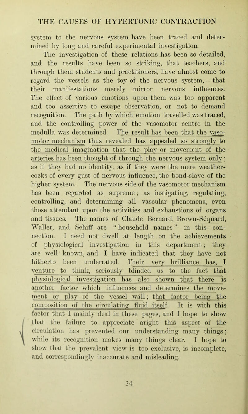 system to the nervous system have been traced and deter- mined hy long and careful experimental investigation. The investigation of these relations has been so detailed, and the results have been so striking, that teachers, and through them students and practitioners, have almost come to regard the vessels as the toy of the nervous system,—that their manifestations merely mirror nervous influences. The effect of various emotions upon them was too apparent and too assertive to escape observation, or not to demand recognition. The path by which emotion travelled was traced, and the controlling power of the vasomotor centre in the medulla was determined. The result has been that the vaso- motor mechanism thus revealed has appealed so strongly to the medical imagination that the play or movement of the arteries has been thought of through the nervous sjstem only ; as if they had no identity, as if they were the mere weather- cocks of every gust of nervous influence, the bond-slave of the higher system. The nervous side of the vasomotor mechanism 1ms been regarded as supreme; as instigating, regulating, controlling, and determining all vascular phenomena, even those attendant upon the activities and exhaustions of organs and tissues. The names of Claude Bernard, Brown-Sequard, Waller, and Schiff are “ household names ” in this con- nection. I ]ieed not dwell at length on the achievements of physiological investigation in this department; they are well known, and I have indicated that they have not hitherto been underrated. Their very brilliance has, I ventnre to think, seriously blinded us to the fact that physiological investigation has also shown that Jthere is another factor which influences and determines the move- ment or play of the vessel wall; tliat factor being t^he compositipip of the circulating fluid itself. It is with this factor that I mainly deal in these pages, and I hope to show that the failure to ap})reciate aright this aspect of the circulation lias iirevented our understanding many things; while its recognition makes many things clear. I hope to show that the prevalent view is too exclusive, is incomplete, and correspondingly inaccurate and misleading.
