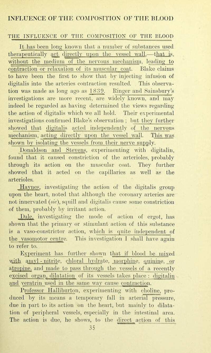 THE INFLUENCE OF THE COMPOSITION OF THE BLOOD It has been louo' known that a number of ^ulistances^ used therapeutically act directly upou the vessel wall.—that is. without the medium of the nervous mechanism. leading to conliraction or relaxation of its muscular coat. Blake claims to have been the first to show that l:)y injecting infusion of digitalis into the arteries contraction resulted. This observa- tion was made as long ago as 1839. Piinger and Sainsbui^’s investigations are more recent, are widely known, and may indeed be regarded as having determined the views regarding o o o o the action of digitalis which we all hold. Their experimental investigations confirmed Blake’s observation ; luit they further showed that digitalis acted independently of the nervous mechanism, acting directly uyurn the vessel wall. This was shown hy isolating the Yej^selfp^frqm theiipner Donaldson and Stevens, experimenting with digitalin, found that it caused constriction of the arterioles, probably through its action on the muscular coat. They further showed that it acted on the capillaries as well as the arterioles. Haynes, investigating the action of the digitalis group upon the heart, noted that although the coronary arteries are not innervated {sic), squill and digitalis cause some constriction of them, probably by irritant action. Dale, investigating the mode of action of ergot, has shown that the primary or stimulant action of this substance is a vaso-constrictor action, which is quite independent of the vasomotor centre. Tins investigation 1 shall have again to refer to. Experiment has further shown that if blood be mixed with amyl - nitrite, chloral hydrate, morphine, (piinine. or atronine. and made to pass through the_ vessels of a recently excised organ, dilatation of its vessels takes place : digitalin and veratrin used in the same way cause contraction. Professor Halliburton, experimenting with choline, pro- duced by its means a temporary fall in arterial pressure, due in part to its action on the heart, but mainly to dilata- tion of peripheral vessels, especially in the intestinal area. The action is due, he shows, to the direct action of this