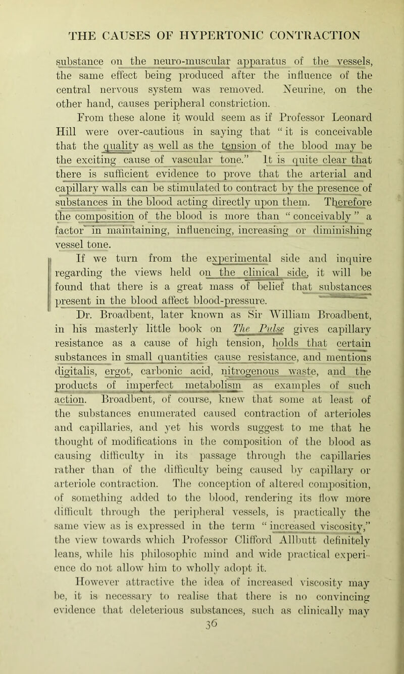 i^ubstence on the neuro-muscular apparatus of the vessels, the same effect being produced after the influence of the central nervous system was removed. Xeurine, on the other hand, causes peripheral constriction. From these alone it would seem as if Professor Leonard Hill were over-cautious in saying that “ it is conceivable that the pualitv as well as the tension of the blood may he the exciting cause of vascular tone.” It is quite clear that there is sufficient evidence to prove that the arterial and capillary walls can be stimulated to contract by the presence of substances in the blood acting upon them. Therefore the composition of_ the blood is more than “ conceivably ” a factor'^m'maintaining, influencing, increasing or diminishing vessel tone. If we turn from the experimental side and inquire regarding the views held on the clinical side, it will be found that there is a great mass of belief that substances })resent in the blood affect blood-pressure. Dr. Broadbent, later known as Sir AVilliam Broadbent, in his masterly little hook on The Pulse gives capillary resistance as a cause of high tension, holds jthat certain substances in small quantities cause resistance, and mentions digitalis, ergot, carbonic acid, nitrogenous waste, and the products of imyjerfect metabolism as examples of such action. Broadbent, of course, knew that some at least of the substances enumerated caused contraction of arterioles and capillaries, and yet his words suggest to me that he thought of modifleatious in the composition of the blood as causing difficulty in its passage through the capillaries rather than of the difficulty being caused by capillary or arteriole contraction. The conception of altered composition, of something added to the l)lood, rendering its flow more difficult through the ])eripheral vessels, is jn-actically the same view as is expressed in the term “ increased viscositj^-,” the view towards which Professor Clifford Alll)utt definitely leans, while his philosophic mind and wide practical experi- ence do not allow him to wholly adopt it. However attractive the idea of increased viscosity may he, it is necessary to realise that there is no convincing evidence that deleterious substances, such as clinicallv may