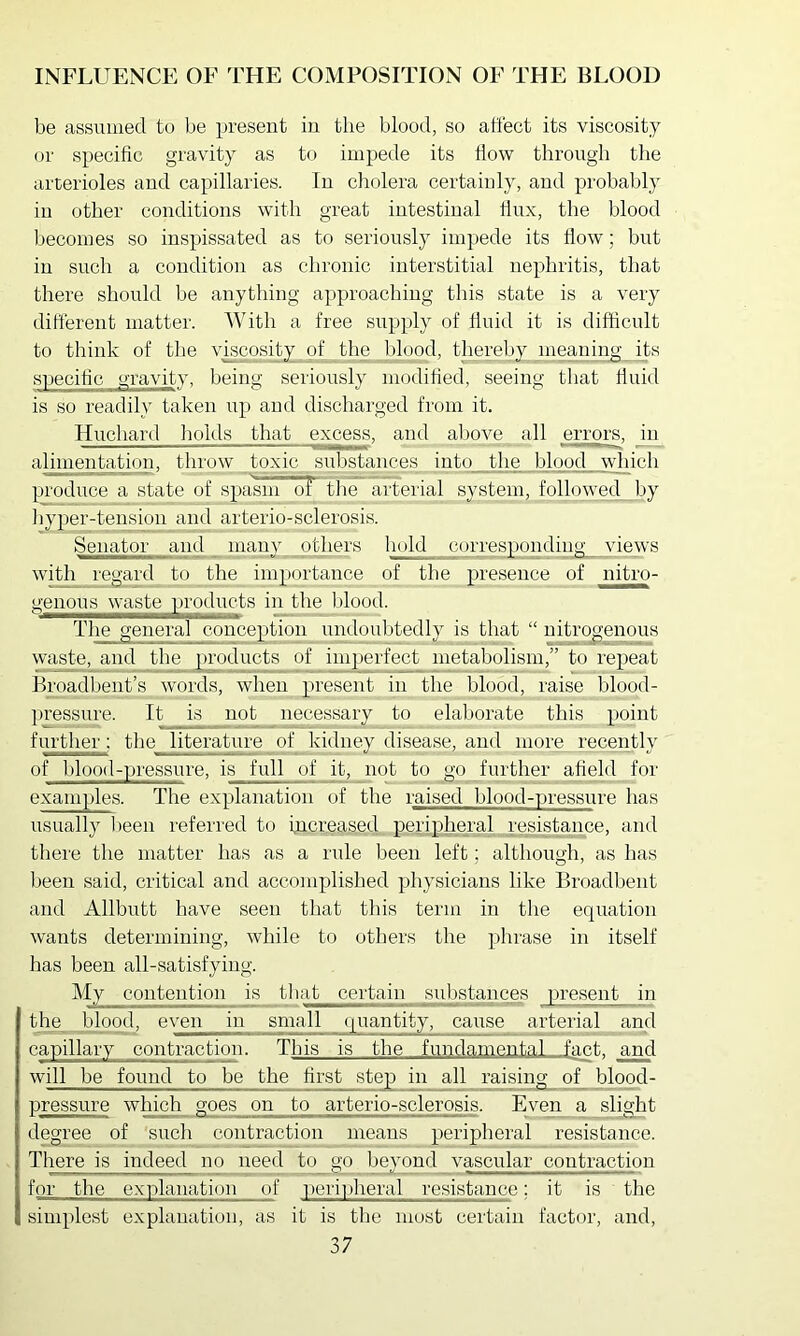be assumed to be present in the blood, so affect its viscosity or specific gravity as to impede its flow through tlie arterioles and capillaries. In cliolera certainly, and probably in other conditions with great intestinal flux, the blood becomes so inspissated as to seriously impede its flow; but in such a condition as chronic interstitial nephritis, that there should be anything approaching this state is a very different matter. AVith a free supply of fluid it is difficult to think of the vLcosity of the blood, thereby meaning its specific gravity, being seriously modified, seeing that fluid is so readily taken iip and discharged from it. Huchard imlds that excess, and above all errors, in alimentation, throw toxic substances into tlie blood which produce a state of spasm ol the arterial system, followed by iiyper-tension and arterio-sclerosis. Senator and _ many others huld corresponding views with regard to the importance of the presence of nitro- genous^waste^^ in the blood. The general conce])tion undoubtedly is that “ nitrogenous waste, and the p>roducts of imperfect metabolism,” to repeat Broadbent’s words, when present in the blood, raise blood- pressure. It is not necessary to elaborate this point further: the literature of kidney disease, and more recently of blood-pressure, is full of it, not to go further afield for examples. The explanation of the raised blood-pressure has usually l)een referred to increased peripheral resistance, and there the matter has as a rule been left; although, as has been said, critical and accomplished physicians like Broadbent and Allbutt have seen that this term in tlie ecpiation wants determining, while to otliers the phrase in itself has been all-satisfying. My contention is tliat certain substances present in the_ blood, even in small quantity, cause arterial and capillary contraction. This is the fundamental fant. and will be found to be the first step in_ all raising of blood- pressure which goes on to arterio-sclerosis. Even a slight degree of such contraction means peripheral resistance. There is indeed no need to_gp Ij^mnd vascular contraction for the explanation of peripheral resistance; it is the simplest explanation, as it is the most certain factor, and,