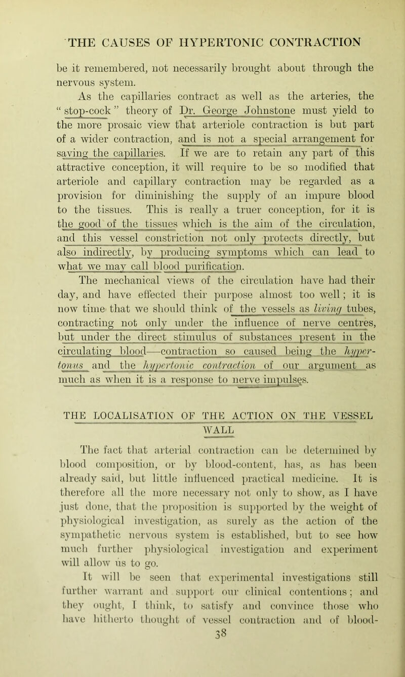 be it remembered, not necessarily In-ougbt about through the nervous system. As the capillaries contract as well as the arteries, the “ stop-cock ” theory of Dr, George Johnstone must yield to the more prosaic view that arteriole contraction is but part of a wider contraction, and is not a special arrangement for saving the capillaries. If we are to retain any part of this attractive conception, it will require to be so modified that arteriole and capillary contraction may be regarded as a provision for diminishing the supply of an impure blood to the tissues. This is really a truer conception, for it is the good of the tissues which is the aim of the circulation, and this vessel constriction not only protects directly, but also indirectly, by lu'oducing symptoms which can lead to what we may call blood purification. The mechanical views of the circulation have had their day, and have effected their purpose almost too well; it is now time’ that we should think of tlie vessels as livinfi tubes, contracting not only under the influence of nerve centres, but under the direct stimulus of substances present in the circulating blood—contraction so caused being the hyper- fonus and the hypertonic contraction of pur argument, as much as when it is a response to nerve iuipulsgs. THE LOCALISATION OF THE ACTION ON THE VESSEL WALL The fact tliat arterial conti'action can be determined l)y l)lood com])osition, or by blood-content, lias, as has lieen already said, but little iullueuced practical medicine, it is therefore all the more necessary not only to show, as I have Just done, tliat tlie proposition is supported by the weight of physiological investigation, as surely as the action of the sympathetic nervous system is established, Imt to see how much further ])hysiological investigation and experiment will allow us to go. It will bo seen that ex])eriniontal investigations still further warrant and support our clinical contentious; and they ought, 1 think, to satisfy and convince those who have hitherlo thought uf vessel contraction anil of blood-