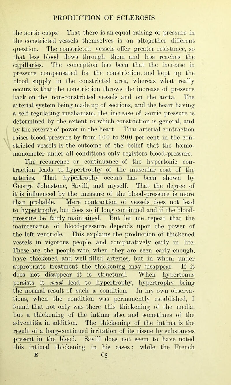 PRODUCTION OF SCLEROSIS the aortic cusps. That there is an equal raising of pressure in the constricted vessels themselves is an altogether different question. The constricted vessels offer greater resistance, so that less Idood flows through them and less reaches the capillaries. The conception lias been that the increase in pressure compensated for the constriction, and kept up the blood supply in the constricted area, whereas what really occurs is that the constriction throws the increase of pressure back on the non-constricted vessels and on the aorta. The arterial system being made up of sections, and the heart having a self-regnlating mechanism, the increase of aortic pressure is determined by the extent to which constriction is general, and by the reserve of power in the heart. That arterial contraction raises blood-pressure by from 100 to 200 per cent, in the con- stricted vessels is the outcome of the belief that the htemo- manometer under all conditions only registers blood-pressure. The recurrence or continuance of the hypertonic cou- traction leads to hypertrophy of the muscular coat of the arteries. That hypertrophy occurs has been shown by George Johnstone, Savill, and myself. That the degree of it is influenced by the measure of the blood-pressure is more than probable. Mere contraction of vessels does not lead to hypertrophy, but does so if long continued and if the blood- pressure be fairly maintained. But let me repeat that the maintenance of blood-pressure depends upon the power of the left ventricle. This explains the production of thickened vessels in vigorous people, and comparatively early in life. These are the people who, when they are seen early enough, have thickened and well-filled arteries, but in whom under appropriate treatment the thickening may disappear. If it does not disappear it is structural. When hyper tonus p^rsist^ R lead to hypertrophy, hypertrophy being the normal result of such a condition. In my own observa- tions, when the condition was permanently established, I found that not only was there this thickening of the media, but a thickening of the intima also, and sometimes of the adventitia in addition. The thickening of the intima is the result of a long-continued irritation of its tissue by substances present in the blood. Savill does not seem to have noted this intimal thickening in his cases ; while the French
