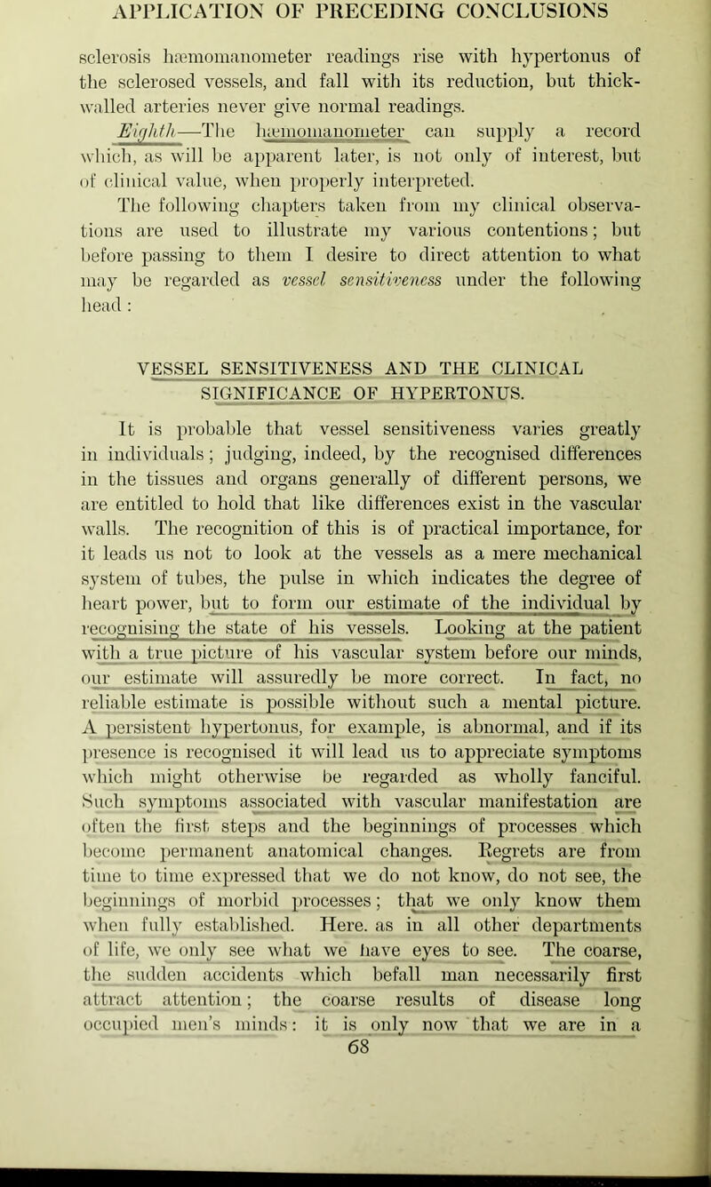 APPLICATION OF PRECEDING CONCLUSIONS Bclerosis liremomanometer readiugs rise with hypertonus of the sclerosed vessels, and fall with its reduction, but thick- walled arteries never give normal readings. E'ujlitli -—The luenionianometer can supply a record wliicli, as will l)e apparent later, is not only of interest, but of clinical value, when properly interpreted. The following clia[)ters taken from my clinical observa- tions are used to illustrate my various contentions; but l)efore passing to them 1 desire to direct attention to what may be regarded as m&sd sensitiveness under the following head : VESSEL SENSITIVENESS AND THE CLINICAL SIGNIFICANCE OF HYPERTONUS. It is probable that vessel sensitiveness varies greatly in individuals; judging, indeed, by the recognised dilferences in the tissues and organs generally of different persons, we are entitled to hold that like differences exist in the vascular walls. The recognition of this is of practical importance, for it leads us not to look at the vessels as a mere mechanical system of tubes, the pulse in which indicates the degree of heart power, b^ to form our estimate of the individual by recognising the state of his vessels. Looking at the patient with a true picture of his vascular system before our minds, our estimate will assuredly be more correct. In fact, no reliable estimate is possible without such a mental picture. A persistent hypertonus, for example, is abnormal, and if its ])resence is recognised it will lead us to appreciate symptoms winch might otherwise be regarded as wholly fanciful. Such symptoms a^ociated with vascular manifestation are (jften tlie first steps and the beginnings of processes which become permanent anatomical changes. Regrets are from time to time expressed that we do not know, do not see, the beginnings of morbid processes; that we only know them wlien fully estal)lished. Here, as in all otlier departments of life, we_only see wjiat we have eyes to see. The coayse, the sudden accidents which befall man necessarily first attract attention; the coarse results of disease long occupied men’s minds: it is only now that we are in a