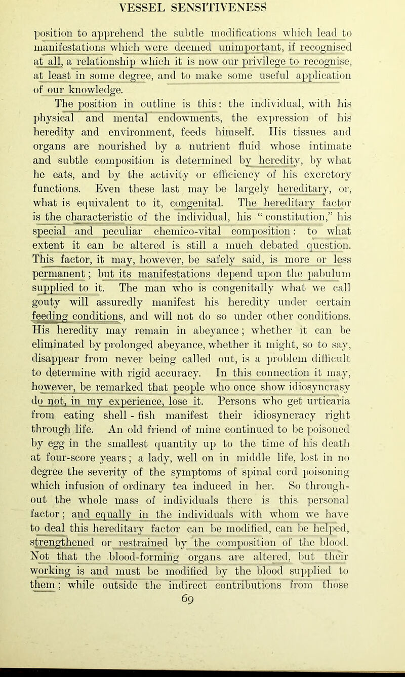 VESSEL SENSITIVENESS position to apprehend tlie snl)tle modifications wliicli lead to manifestations which were deemed unimportant, if recognised at all, a relationship which it is now our privilege to recognise, at least in some degree, and to make some useful application of our knowledge. The position in outline is this: the individual, with his physical and mental endowments, the expression of his heredity and environment, feeds himself. His tissues and organs are nourished by a nutrient fluid whose intimate and subtle composition is determined heredity, by what he eats, and by the activity or etticiency of his excretory functions. Even tliese last may he largely hereditary, or, what is ecpiivalent to it, congenital. The hereditary factor is the characteristic of the individual, his “ constitution,” his special and peculiar chemico-vital composition: to what extent it can be altered is still a much debated question. This factor, it may, however, be safely said, is more or less pennanent; but its manifestations depend upon the palmlnm supplied to it. The man who is congenitally what we call gouty will assuredly manifest his heredity under certain feeding conditions, and wflll not do so under other conditions. His heredity may remain in abeyance; whether it can lie eliminated by prolonged alieyance, whether it might, so to say, disappear from never being called out, is a problem difficult to determine with rigid accuracy. In this connection it may, hqweveiq be remarked that people who once show idiosyncrasy do not, in my experience, lose it. Persons who get urticaria from eating shell - fish manifest their idiosyncracy right through life. An old friend of mine continued to lie poisoned by egg in the smallest quantity up to the time of his death at four-score years; a lady, well on in middle life, lost in no degree the severity of the symptoms of spinal cord poisoning which infusion of ordinary tea induced in her. So through- out the whole mass of individuals there is this personal factor; and equally in the individuals with whom we have to deal this hereditary factor can be modified, can be helped, strengthened or restrained by the composition of the Iflood. Not that the blood-forming organs are altered, Imt their working is and must be modified by the blood supplied to them; while outside the indirect contriljutions from those