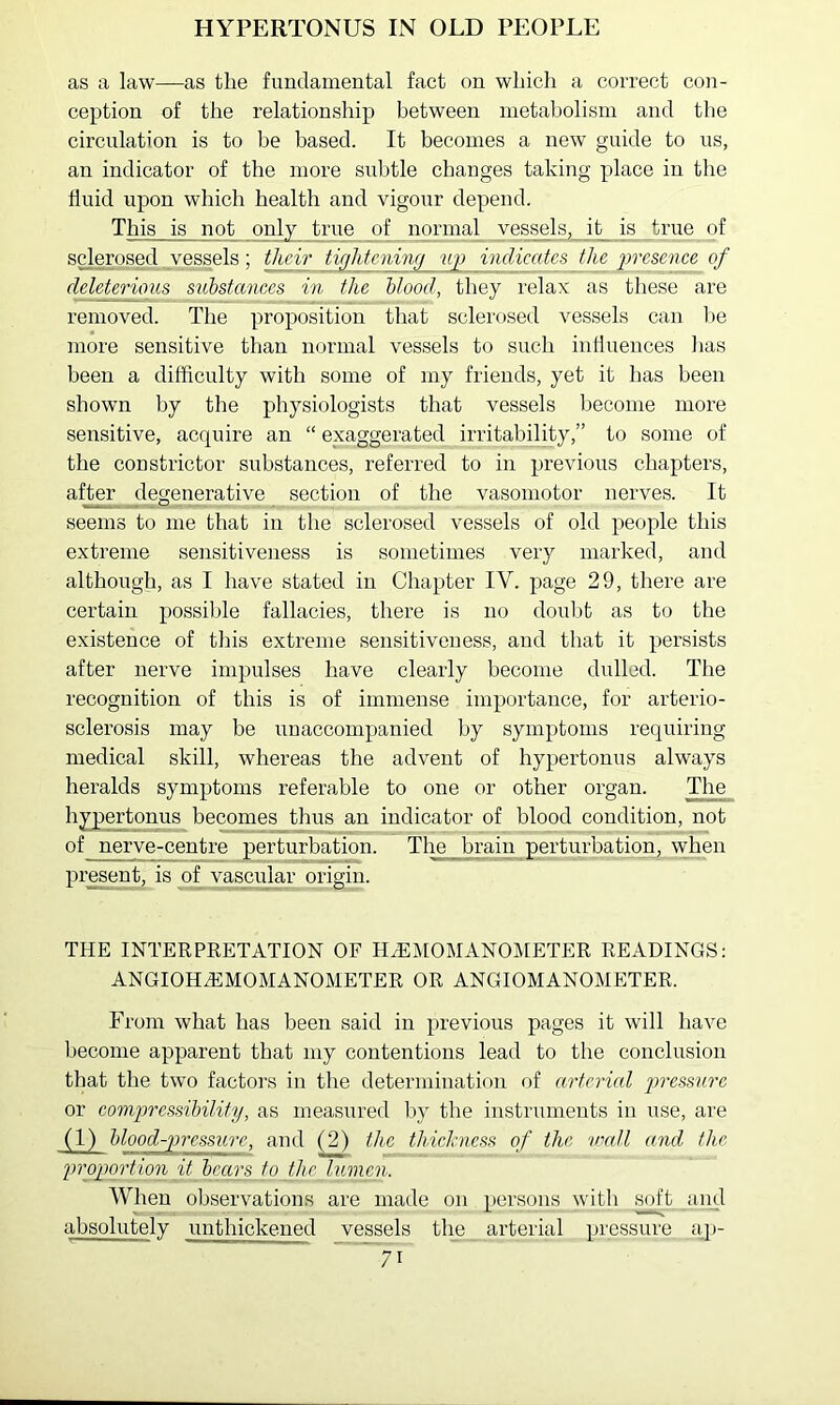 HYPERTONUS IN OLD PEOPLE as a law—as the fundamental fact on which a correct con- ception of the relationship between metabolism and the circulation is to be based. It becomes a new guide to us, an indicator of the more subtle changes taking place in the fluid upon which health and vigour depend. This is not only true of normal vessels, it is true of sclerosed . vessels; their tighteninfi up indicates the 'presence of deleterious substances in the blood, they relax as these are removed. The proposition that sclerosed vessels can l)e more sensitive than normal vessels to such influences has been a difficulty with some of my friends, yet it has been shown by the physiologists that vessels become more sensitive, acquire an “ exaggerated irritability,” to some of the constrictor substances, referred to in previous chapters, after degenerative section of the vasomotor nerves. It seems to me that in the sclerosed vessels of old people this extreme sensitiveness is sometimes very marked, and although, as I have stated in Chapter IV. page 29, there are certain possible fallacies, there is no doubt as to the existence of this extreme sensitiveness, and that it persists after nerve impulses have clearly become dulled. The recognition of this is of immense importance, for arterio- sclerosis may be unaccompanied by symptoms requiring medical skill, whereas the advent of hypertonus always heralds symptoms referable to one or other organ. The hypertonus becomes thus an indicator of blood condition, not of nerve-centre perturbation. The brain perturbation, when pre^^t, is of vascular origin. THE INTERPRETATION OF H.^;i[OMANOMETER READINGS: ANGIOHiEMOMANOMETER OR ANGIOMANOMETER. From what has been said in previous pages it will have become apparent that my contentions lead to the conclusion that the two factors in the determination of arterial pressure or compressibility, as measured by the instruments in use, are (1) blood-pressure, and the thichness of the 'umll and the proportio'ii it_ bears to the lumen. When observations are made on persons with soft and absolutely unthickened vessels the arterial pressure ap-