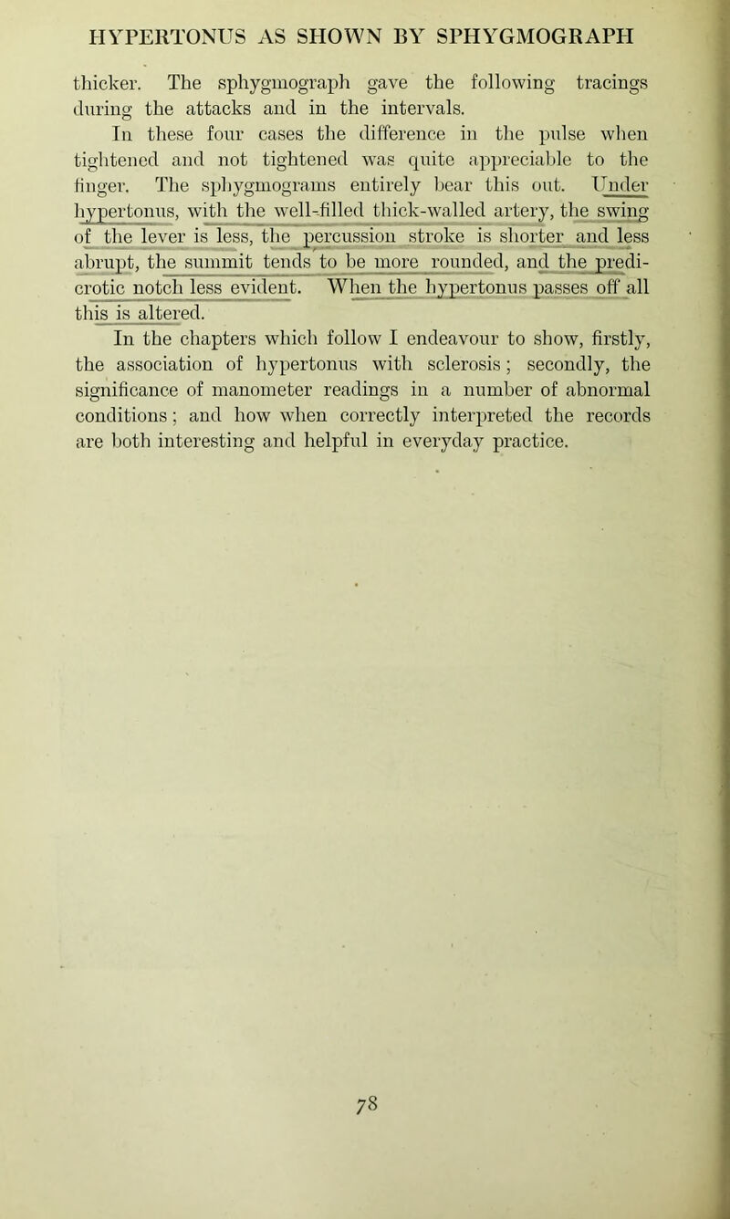 thicker. The sphygmograph gave the following tracings during the attacks and in the intervals. In these four cases the difference in the pulse when tightened and not tightened was quite apprecialjle to the finger. The sphygmograms entirely bear this out. Under hypertonus, with the well-filled thick-walled artery, the swing of the lever is less, the percussion stroke is shorter and less abrupt, the summit tends to be more rounded, and the predi- crotic notch less evident. Wlmn the hypertonus passes off all this is altered. In the chapters which follow I endeavour to show, firstly, the association of hypertonus with sclerosis; secondly, the significance of manometer readings in a number of abnormal conditions; and how when correctly interpreted the records are both interesting and helpful in everyday practice.