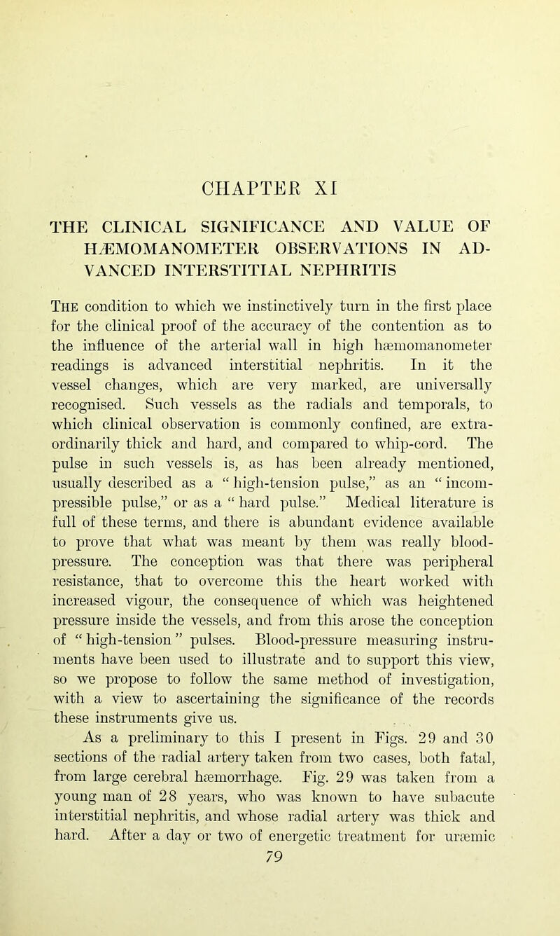 THE CLINICAL SIGNIFICANCE AND VALUE OF H^MOMANOMETER OBSERVATIONS IN AD- VANCED INTERSTITIAL NEPHRITIS The condition to which we instinctively tnrn in the first place for the clinical proof of the accuracy of the contention as to the influence of the arterial wall in high haemonianoineter readings is advanced interstitial nephritis. In it the vessel changes, which are very marked, are universally recognised. Such vessels as the radials and temporals, to which clinical observation is commonly confined, are extra- ordinarily thick and hard, and compared to whip-cord. The pulse in such vessels is, as has been already mentioned, usually described as a “ high-tension pulse,” as an “ incom- pressible pulse,” or as a “ hard pulse.” Medical literature is full of these terms, and there is abundant evidence available to prove that what was meant by them was really blood- pressure. The conception was that there was peripheral resistance, that to overcome this the heart worked with increased vigour, the consequence of which was heightened pressure inside the vessels, and from this arose the conception of “ high-tension ” pulses. Blood-pressure measuring instru- ments have been used to illustrate and to support this view, so we propose to follow the same method of investigation, with a view to ascertaining the significance of the records these instruments give us. As a preliminary to this I present in Figs. 29 and 30 sections of the radial artery taken from two cases, both fatal, from large cerebral haemorrhage. Fig. 29 was taken from a young man of 28 years, who was known to have subacute interstitial nephritis, and whose radial artery was thick and hard. After a day or two of energetic treatment for uraemic