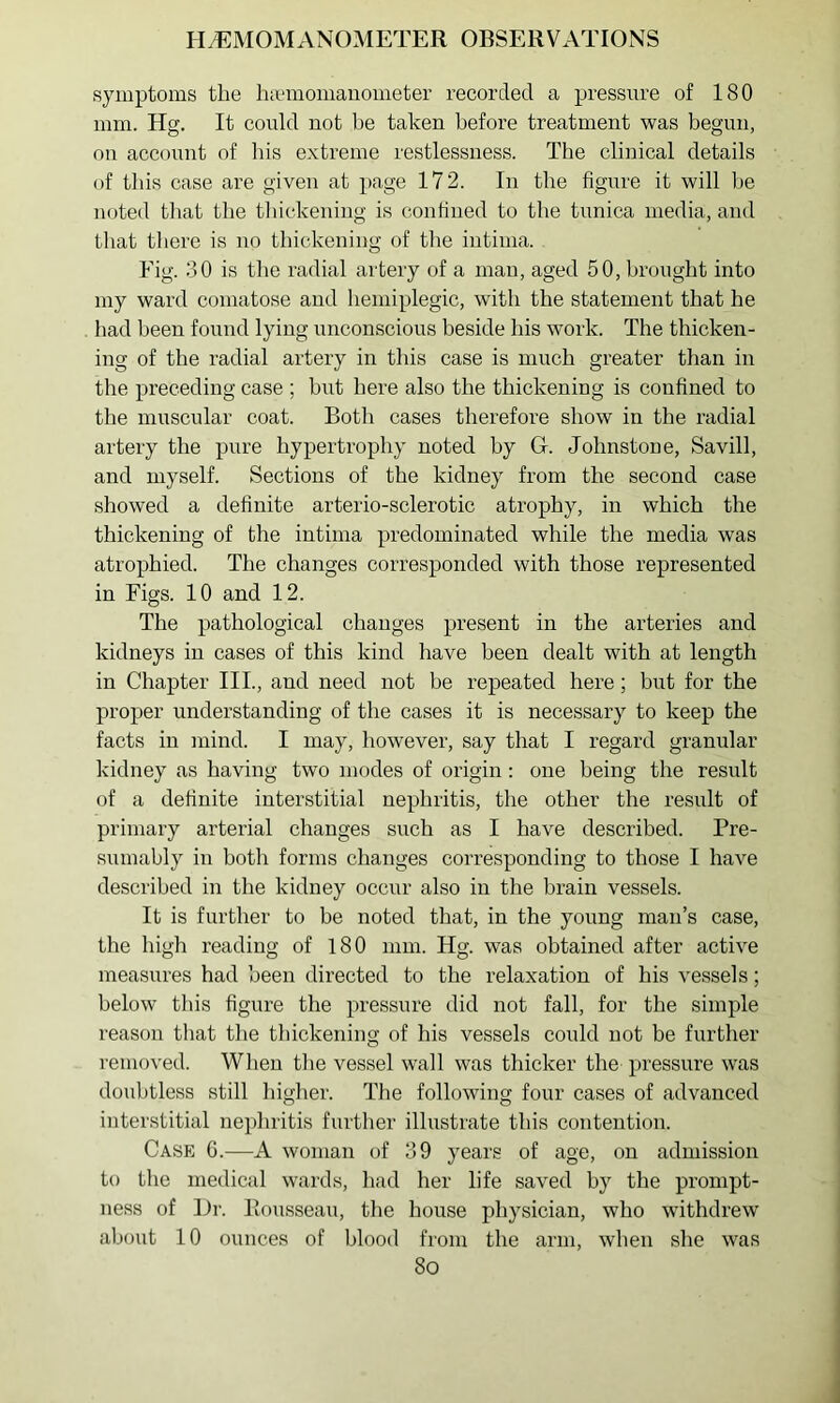 symptoms the hamiomauometer recorded a pressure of 180 mm. Hg. It could not be taken before treatment was begun, on account of his extreme restlessness. The clinical details of this case are given at page 172. In the figure it will be noted that the thickening is confined to the tunica media, and that there is no thickening of the intinia. Fig. 30 is the radial artery of a man, aged 50, brought into my ward comatose and hemiplegic, with the statement that he had been found lying unconscious beside his work. The thicken- ing of the radial artery in this case is much greater than in the preceding case ; but here also the thickening is confined to the muscular coat. Both cases therefore show in the radial artery the pure hypertrophy noted by Gr. Johnstone, Savill, and myself. Sections of the kidney from the second case showed a definite arterio-sclerotic atrophy, in which the thickening of the intima predominated while the media was atrophied. The changes corresponded with those represented in Figs. 10 and 12. The pathological changes present in the arteries and kidneys in cases of this kind have been dealt with at length in Chapter III., and need not be repeated here; but for the proper understanding of the cases it is necessary to keep the facts in mind. I may, however, say that I regard granular kidney as having two modes of origin: one being the result of a definite interstitial nephritis, the other the result of primary arterial changes such as I have described. Pre- sumably in both forms changes corresponding to those I have described in the kidney occur also in the brain vessels. It is further to be noted that, in the young man’s case, the high reading of 180 mm. Hg. was obtained after active measures had been directed to the relaxation of his vessels; below this figure the pressure did not fall, for the simple reason that the thickening of his vessels could not be further removed. When tlie vessel wall was thicker the pressure was doubtless still liiglier. The following four cases of advanced interstitial nephritis further illustrate this contention. Case G.—A woman of 39 years of age, on admission to the medical wards, had her life saved hy the prompt- ness of Hr. Rousseau, the house physician, who withdrew about 10 ounces of blood from the arm, when she was 8o